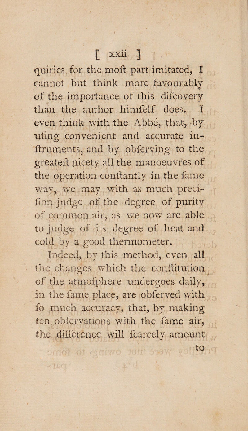 / [ xxii ] quiries for the moft part imitated, I cannot but think more favourably of the importance of this difcovery than the author himfelf does. I even think with the Abbe, that, by uling convenient and accurate in- ftmments, and by obferving to the greateft nicety all the manoeuvres of the operation conftantly in the fame way, we may with as much preci- fion judge of the degree of purity of common air, as we now are able to judge of its degree of heat and cold by a good thermometer. Indeed, by this method, even all the changes which the conftitution of the atrnofphere undergoes daily, in the fame place, are obferved with fo much accuracy, that, by making ten obfervations with the fame air, the difference will fcarcely amount