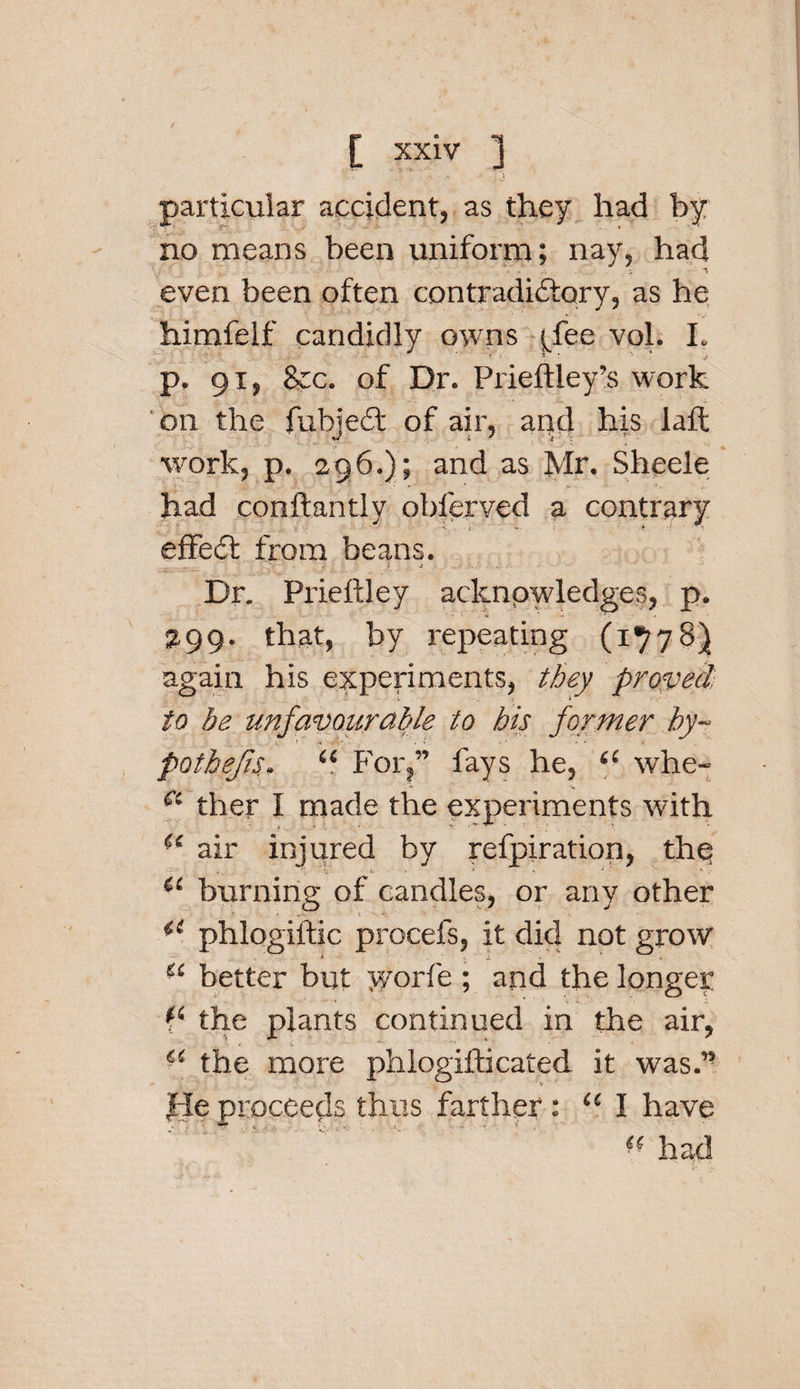 •&gt; •* . particular accident, as they had by no means been uniform; nay, had even been often contradictory, as he himfelf candidly owns j/ee vol. L p. 91, 8cc. of Dr. Prieftley’s work on the fubjedt of air, and his laft work, p. 296.); and as Mr. Sheele had conftantly obferved a contrary effedt from beans. • -t Dr. Prieftley acknowledges, p. ^99. that, by repeating (1778) again his experiments, they proved to be unfavourable to his former hy¬ pothecs, “ For,” fays he, “ whe- 61 ther I made the experiments with ■£ air injured by refpiration, the -. i- &gt;  v ; r *■ , burning of candles, or any other phlogiftic procefs, it did not grow Si better but yyorfe ; and the longer the plants continued in the air, “ the more phlogifticated it was.” fie proceeds thus farther: u I have had