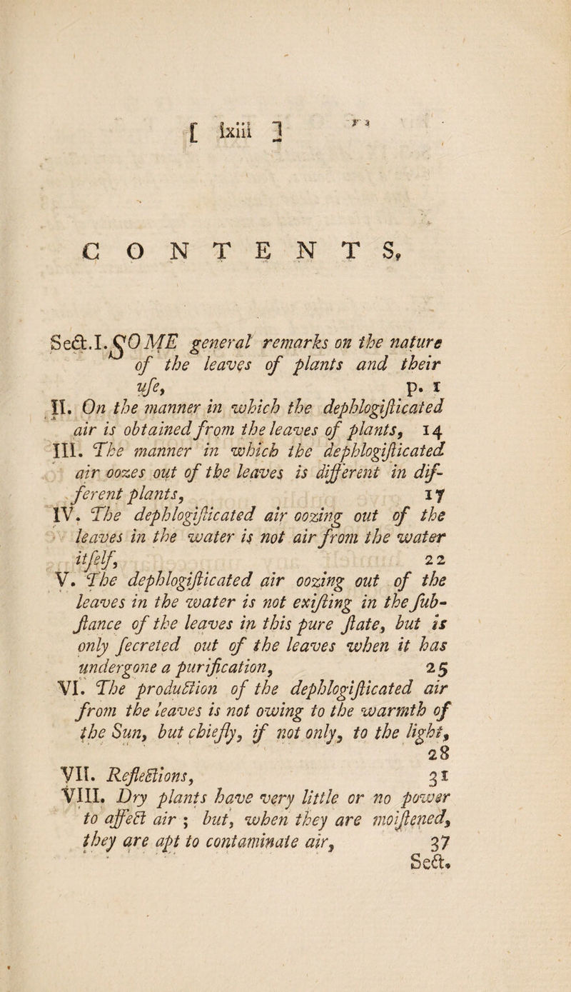 [ Sxiii 3 CONTENTS, Seed. 1.^0ME general remarks on the nature of the leaves of plants and their ufe&gt; ' ' p. i II. On the manner in which the dephlogifticated air is obtained from the leaves of plants 9 14 III. The manner in which the dephlogifticated air oozes out of the leaves is different in dif¬ ferent plants, 17 IV. The dephlogifticated air oozing out of the leaves in the water is not air from the water itfelf 2 2 V. The dephlogifticated air oozing out of the leaves in the water is not exifting in the fub- ftance of the leaves in this pure ft ate, hut is only fecreted out of the leaves when it has undergone a purification, 2 5 VI. The production of the dephlogifticated air from the leaves is not owing to the warmth of the Sun, but chiefly, if not only, to the light, 28 VII. Reflections, 31 VIII. Dry plants have very little or 710 power to affeCt air ; but, when they are moiflened\ they are apt to contaminate air, 37 Sed®