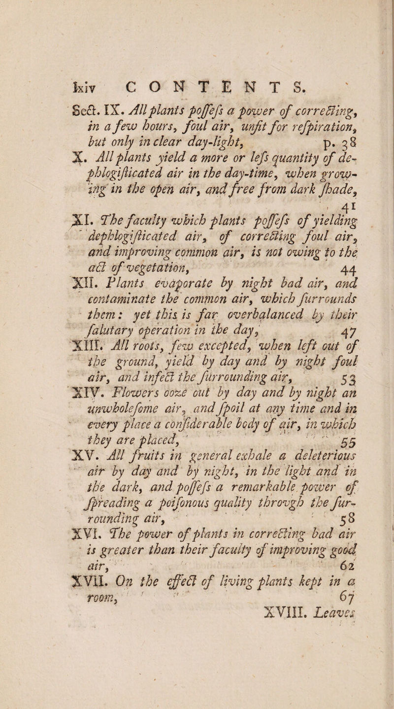 Se£L IX. All plants pojfefs a power of c or r effing, in a few hours, foul air, unfit for refpiration, hut only in dear day-light, p. 38 '%• All plants yield a more or lefs quantity of de~ fhlogifticated air in the day-time, when grow¬ ing in the open air, and free from dark Jhade, x\ 41 XL The faculty which plants pojfefs of yielding * dephlogifticated air, of correcting foul air3 and improving common air, is not owing to the ad of vegetation, 44 XII. Vlants evaporate by night had air, and contaminate the common air, which fur rounds them: yet this is far overbalanced by their falutary operation in the day, 47 XIII. All roots, few excepted, when left out of the ground, yield by day and by night foul air, and inf eel the fur rounding air, 53 XIV. Flowers ooze out by day and by night an unwholefome air, and fpoil at any time and in every place a confiderable body of air, in which they are placed, ' ' * 55 XV. All fruits in general exhale a deleterious air by day and by night, in the light and in the dark, and pojfefs a remarkable pozver of fpreading a poifonous quality throvgh the fur¬ rounding air, ■ ‘ ' ' ; ' 58 XVI. The power of plants in correcting bad air is greater than their faculty of improving good, air, 62 XVII. On the effeft of living plants kept in a room,'1 ■ 6j XVIII. Leaves