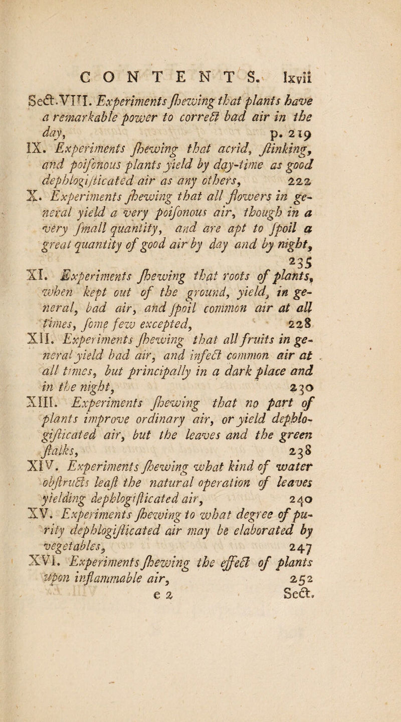 Se&amp;.VFI. ExperimentsJhewing that plants have a remarkable power to correct bad air in the day, p. 219 IX. Experiments Jhewing that acrid\ finking 9 and poifcnous plants yield by day-time as good dephlogi/ticated air as any others, 222 X. Experiments jhewing that all flowers in ge¬ neral yield a very poifonous air, though in a very Jmall quantity, and are apt to fpoil a great quantity of good air by day and by night3 235 XL Experiments Jhewing that roots of plants» when kept out of the ground, yields in ge¬ neral, bad air, and fpoil common air at all times, fome few excepted, 228 XU. Experiments Jhewing that all fruits in ge¬ neral yield bad air, and infed common air at all times, but principally in a dark place and in the night, 23o XIII. Experiments fhewing that no part of plants improve ordinary air, or yield depblo- gifticated air, but the leaves and the green ft a Iks, 238 XIV. Experiments Jhewing what kind of water obflnids leaf the natural operation of leaves yielding dephlogiplicated air, 240 XV. Experiments Jhewing to what degree of pu¬ rity dephlogiflicated air may be elaborated by vegetables, 247 XVI. Experiments Jhewing the ejfed of plants upon inflammable air, 252 e 2 Sc£L
