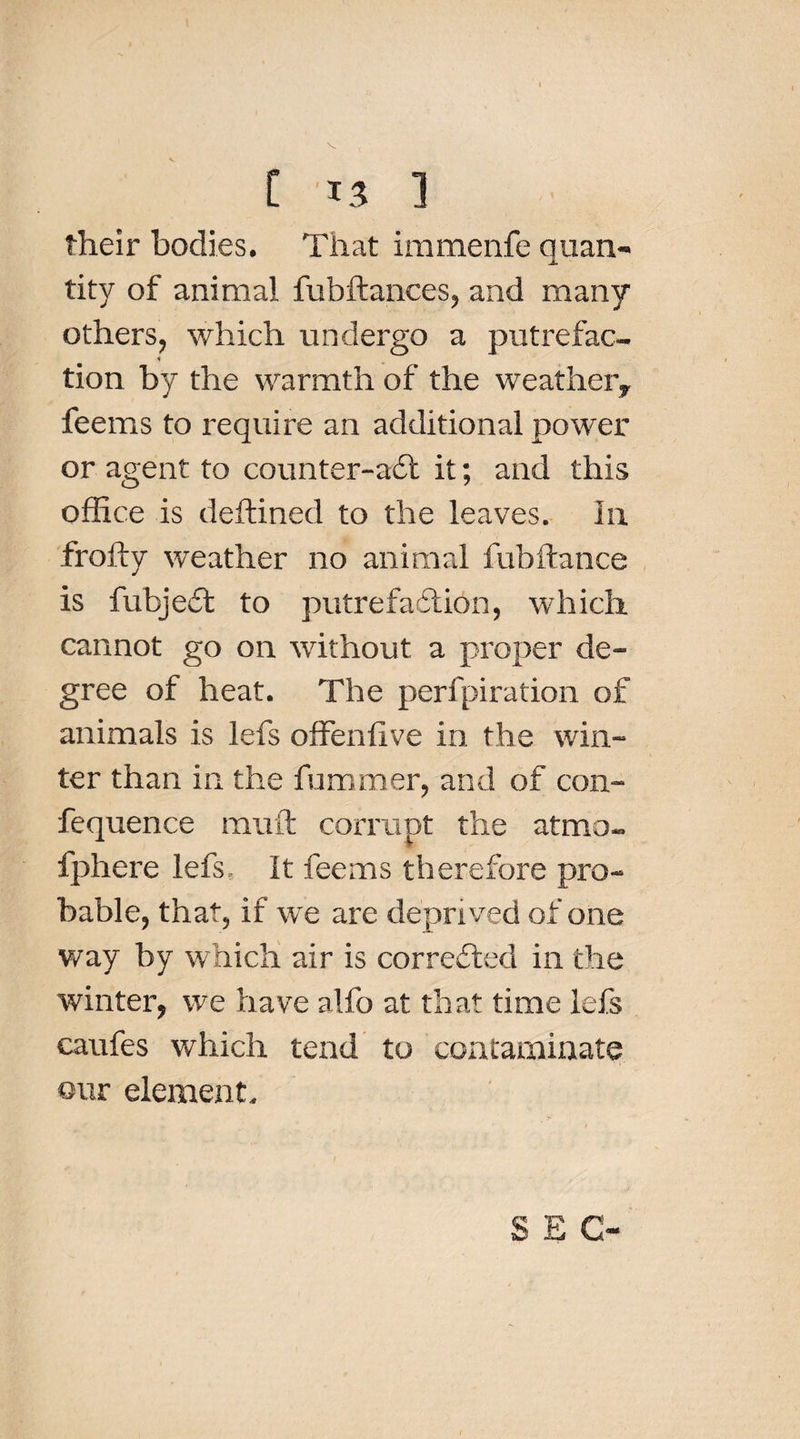 their bodies. That immenfe quan¬ tity of animal fubftances, and many others, which undergo a putrefac- * tion by the warmth of the weather,, feems to require an additional power or agent to counter-aft it; and this office is deftined to the leaves. In frofty weather no animal fubftance is fubjeft to putrefaftion, which cannot go on without a proper de¬ gree of heat. The peri pi ration of animals is lefs offeniive in the win¬ ter than in the fuminer, and of con- fequence mult corrupt the atmo- fphere lefs. It feems therefore pro¬ bable, that, if we are deprived of one way by which air is corrected in the winter, we have alfo at that time lefs caches which tend to contaminate our element. SEC-