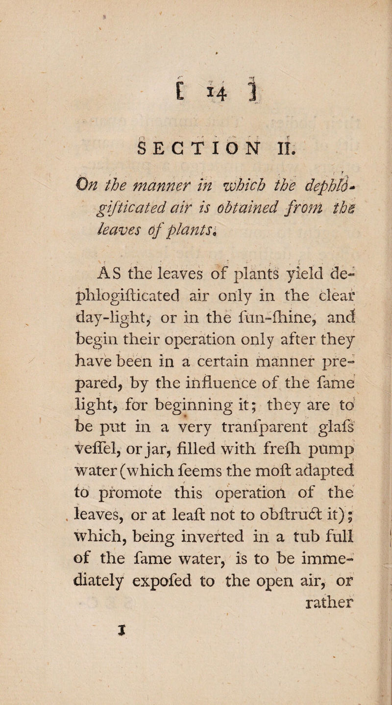 % C *4 1 SECTION II. , ' r f _ . I 7 On the manner in which the dephld- gifticated air is obtained from the, leaves of plants, M , : . L'., ,■ t ■ i . &gt; AS the leaves of plants yield de~ phlogifticated air only in the clear day-light, or in the fun-fhine, and begin their operation only after they have been in a certain manner pre¬ pared, by the influence of the fame light, for beginning it; they are to be put in a very tranfparent glafs veffel, or jar, filled with frefh pump water (which feems the mofl adapted 4 * s . .• to promote this operation of the y . leaves, or at leaffc not to obftrudt it); which, being inverted in a tub full of the fame water, is to be imme¬ diately expofed to the open air, or rather t