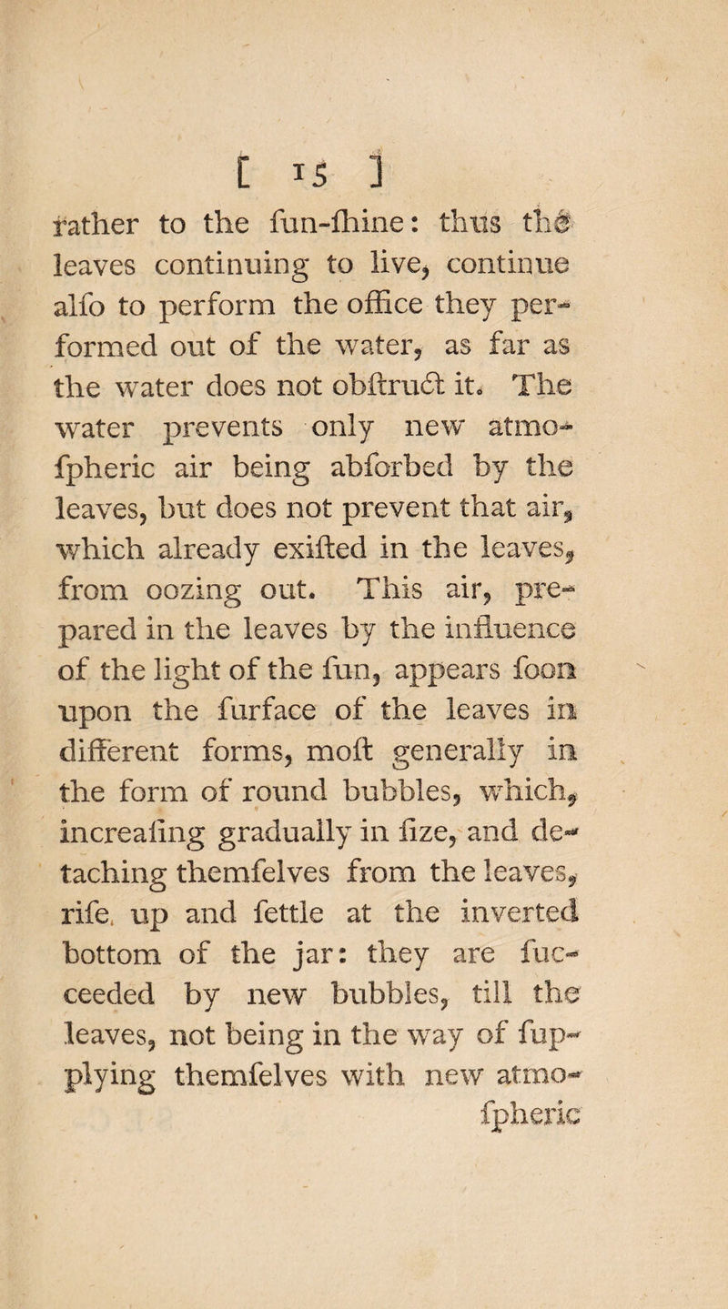 C is ] rather to the fun-fhine: thus th# leaves continuing to live, continue alfo to perform the office they per¬ formed out of the water, as far as the water does not obftruil it. The water prevents only new atmo- fpheric air being abforbed by the leaves, but does not prevent that air, which already exifted in the leaves, from oozing out. This air, pre¬ pared in the leaves by the influence of the light of the fun, appears foon upon the furface of the leaves in. different forms, moft generally in the form of round bubbles, which, increaling gradually in lize, and de¬ taching themfelves from the leaves, rife, up and fettle at the inverted bottom of the jar: they are fuc- ceeded by new bubbles, till the leaves, not being in the way of fup- plying themfelves with new atrno- fpheric