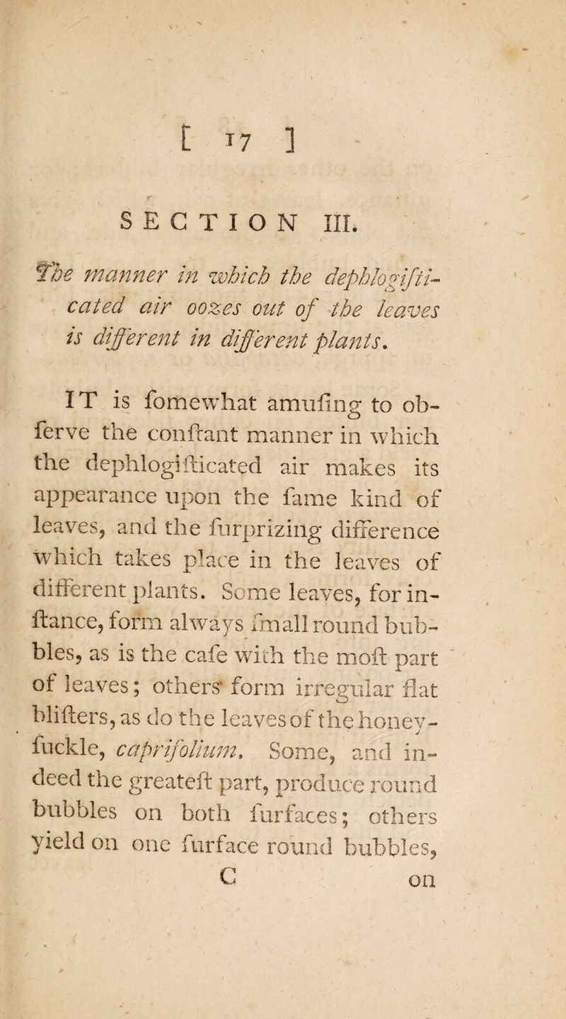 [ *7 ] SECTION III. rv , V , f'be manner in which the depblogifti- cated air oozes out of the leaves is different in different plants. IT is fomewhat amufing to ob¬ serve the conftant manner in which the dephlogi fticated air makes its appearance upon the fame kind of leaves, and the furpriziug difference which takes place in the leaves of different plants. Some leaves, forin- ftance, form always fnaall round bub¬ bles, as is the cafe with the moft part of leaves; others- form irregular flat blitters, as do the leaves of the honey- fuckle, caprifolium. Some, and in¬ deed the greateft part, produce round bubbles on both furfaces; others yield on one furface round bubbles, on