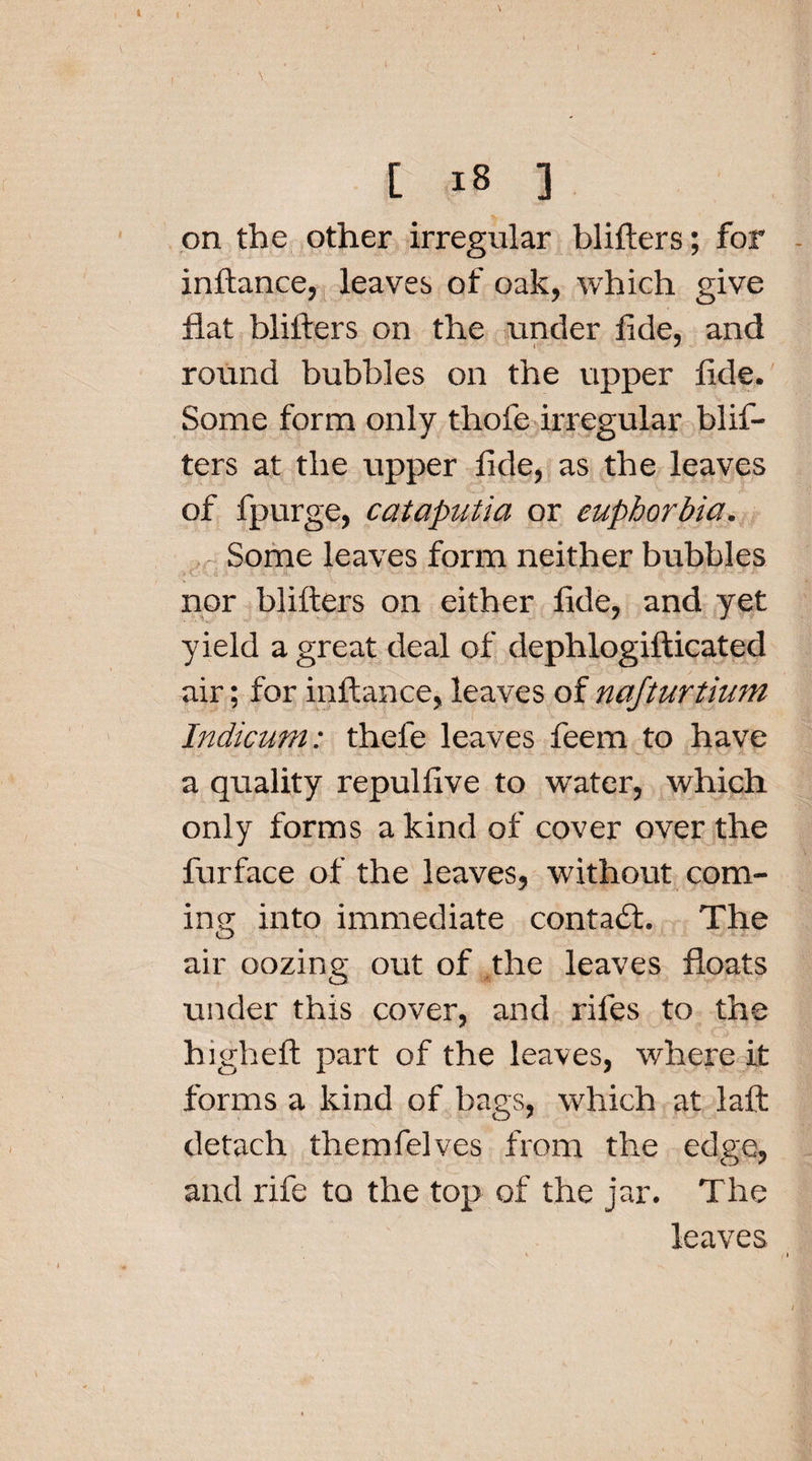 ( \ • , [ 18 ] on the other irregular blifters; for inftance, leaves of oak, which give flat blifters on the under fide, and round bubbles on the upper fide. Some form only thofe irregular blif¬ ters at the upper fide, as the leaves of fpurge, cataputia or euphorbia, jr Some leaves form neither bubbles nor blifters on either fide, and yet yield a great deal of dephlogifticated air; for inftance, leaves of najturtium Indicum: thefe leaves feem to have a quality repul five to water, which only forms a kind of cover over the furface of the leaves, without com¬ ing into immediate contact. The air oozing out of the leaves floats under this cover, and rifes to the higheft part of the leaves, where it forms a kind of bags, which at laft detach themfelves from the edge, and rife to the top of the jar. The leaves