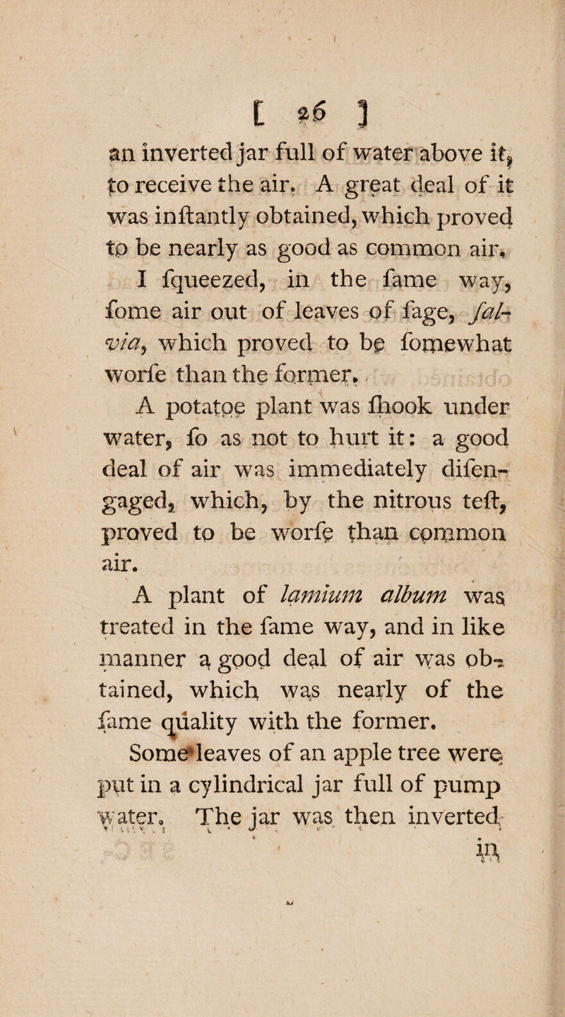 l *6 ] an inverted jar full of water above if, fo receive the air. A great deal of it was inftantly obtained, which proved tp be nearly as good as common air, I fqueezed, in the fame way, fome air out of leaves of fage, Jal- via, which proved to bp fornewhat worfe than the former, A potatpe plant was fhook under water, fo as not to hurt it: a good deal of air was immediately difen- gagedj which, by the nitrous teft, proved to he worfe than common air. 4 A plant of lamium album was treated in the fame way, and in like manner a good deal of air was obi tained, which was nearly of the fame quality with the former. Some leaves of an apple tree were put in a cylindrical jar full of pump water. The iar was then inverted * : V- v \ \ 1 * * • m