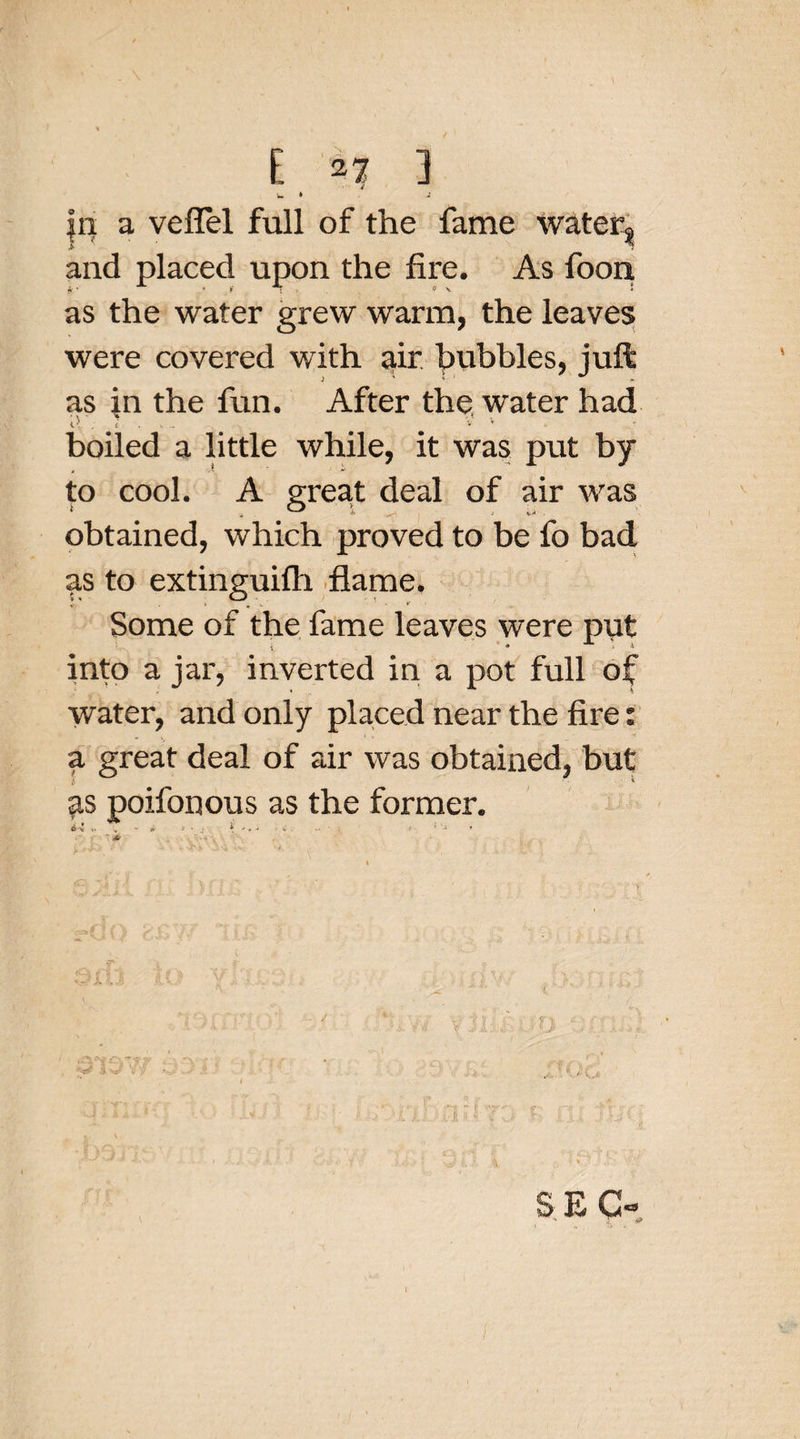 w * |n a veffel full of the fame watery and placed upon the fire. As foon as the water grew warm, the leaves were covered with air hubbies, juft as in the fun. After the. water had d . £ . . v v boiled a little while, it was put by to cool. A great deal of air was obtained, which proved to be fo bad as to extinguifh flame. Some of the fame leaves were put into a jar, inverted in a pot full of water, and only placed near the fire: a great deal of air was obtained, but poifonous as the former.