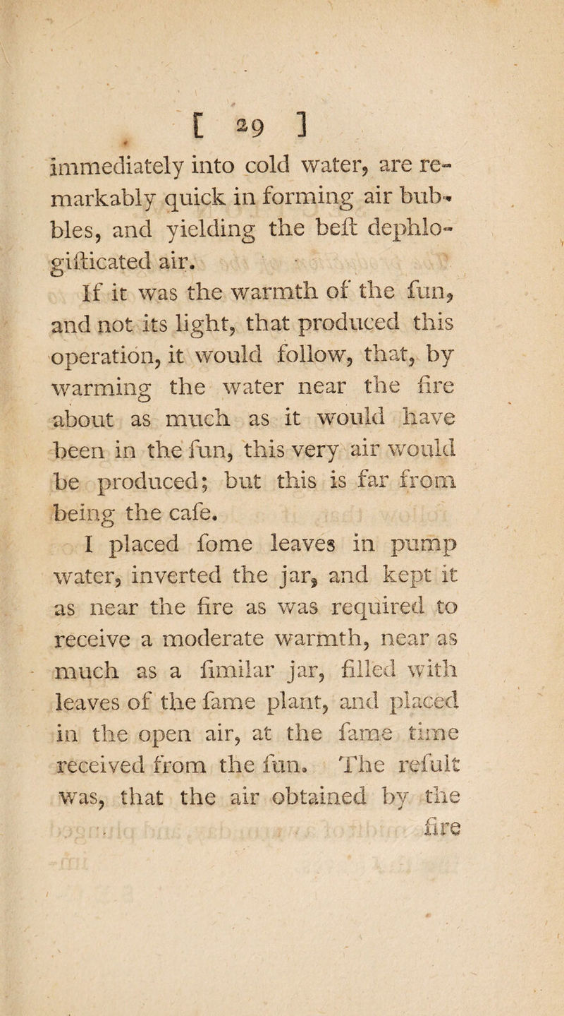 , ■ [*&lt;&gt;] Immediately into cold water, are re¬ markably quick in forming air bub¬ bles, and yielding the befc dephlo- gifticated air. If it was the warmth of the fun, and not its light, that produced this operation, it would follow, that, by warming the water near the fire about as much as it would have been in the fun, this very air would be produced; but this is far from being the cafe. I placed fome leaves in pump water, inverted the jar, and kept it as near the fire as was required to receive a moderate warmth, near as much as a fimilar jar, filled with leaves of the fame plant, and placed in the open air, at the fame time received from the fun. The refult was, that the air obtained by the fire
