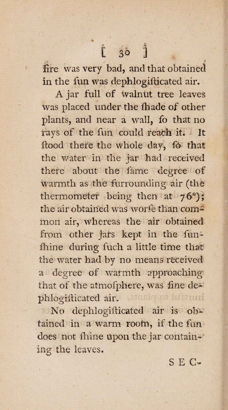 gjjt f f fire was very bad, and that obtained in the fun was dephlogiflicated air. A jar full of Walnut tree leaves Was placed under the fhade of other plants, and near a wall, fo that no rays of the fun could reach it. It flood there the whole day, f4 that the water in the jar had received there about the fame degree of Warmth as the furrounding air (thfe thermometer being then at 76°); the air obtained was worfe than com¬ mon air, whereas the air obtained from other jars kept in the fun- fhine during fuch a little time that the water had by no means received a degree of warmth approaching that of the atmofphere, was fine de~ phlogifticated air. No dephlogifticatcd air is ob¬ tained in a warm rootn, if the fun does not fhine upon the jar contain¬ ing the leaves.