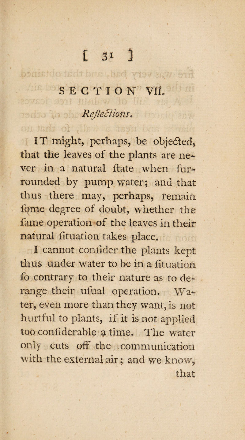 I [ 31 ] SECTION VII, RefleXions* IT might, perhaps, be objected, that the leaves of the plants are ne¬ ver in a natural ftate when fur- rounded by pump water; and that thus there may, perhaps, remain fome degree of doubt, whether the fame operation of the leaves in their natural lituation takes place. I cannot conlider the plants kept thus under water to be in a lituation fo contrary to their nature as to de¬ range their ufual operation. Wa¬ ter, even more than they want, is not hurtful to plants, if it is not applied too conliderable a time. The water only cuts off the communication with the external air; and we know, that