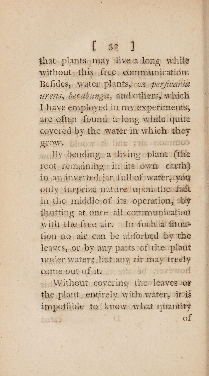 C 3* ] that plants may live a long whife without this free communication. Betides, water plants, as perf,'carta urens? becabunga, and others, which I have employed in my. experiments^ are often found a long while quite covered by the water in which they grow. By bending a living plant (the root remaining; in its own earth) in an inverted jar full of water, you only iurprize nature upon the fact in the middle of its operation, by limiting at once all communication with the free air. In fuch a iitua- tion no air can be abforbexl by the leaves, or by any parts of tire plant under water; but,any air may freely come out of it. Without covering the leaves or the plant entirely with water, it is impoflible to know what quantity of
