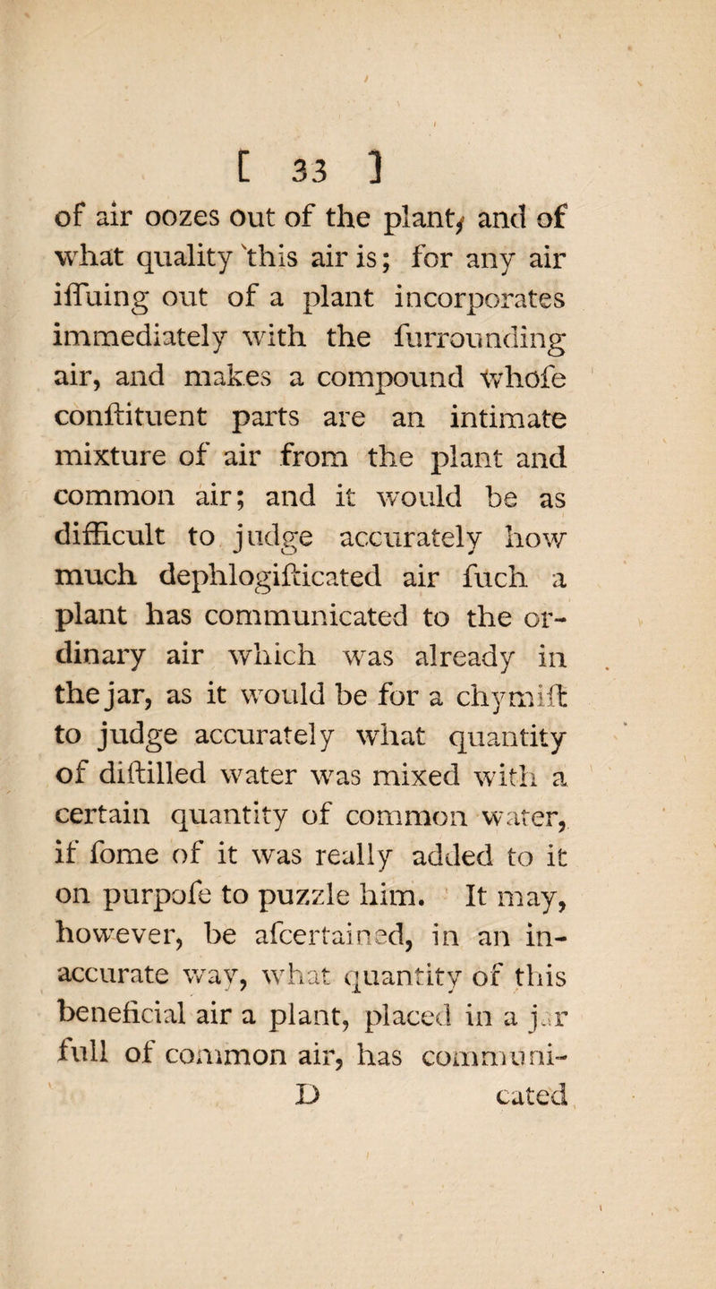 / [ 33 ] of air oozes out of the plant/ and of what quality this air is; for any air iffuing out of a plant incorporates immediately with the furrounding air, and makes a compound whofe conftituent parts are an intimate mixture of air from the plant and common air; and it would be as difficult to judge accurately how much dephlogifdcated air fuch a plant has communicated to the or¬ dinary air which was already in the jar, as it would be for a chymiit to judge accurately what quantity of diftilled water was mixed with a certain quantity of common water, if fome of it was really added to it on purpofe to puzzle him. It may, however, be afcertained, in an in¬ accurate way, what quantity of this beneficial air a plant, placed in a jar full of common air, has communi- D cated