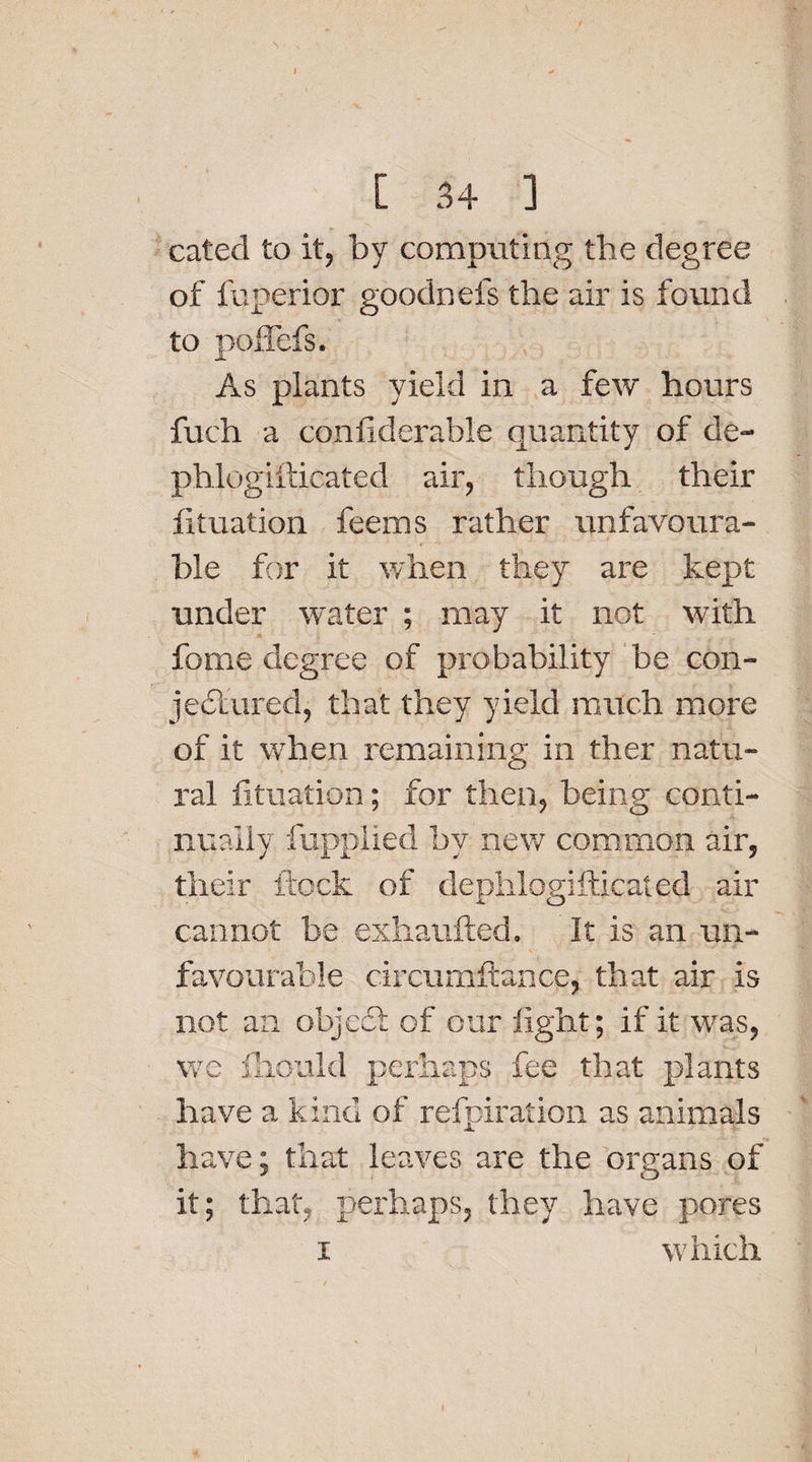 I / [ 34 ] cated to it, by computing the degree of fuperior goodnefs the air is found to poffefs. As plants yield in a few hours fuch a confiderable quantity of de- phlogifticated air, though their lituation feems rather unfavoura- ble for it when they are kept under water ; may it not with fome degree of probability be con- jedlured, that they yield much more of it wrhen remaining in ther natu¬ ral lituation; for then, being conti¬ nually fupplied by new common air, their flock of dephlogifticated air cannot be exhaufted. It is an un¬ favourable circumilance, that air is not an objedl of our light; if it was, we fhotjld perhaps fee that plants have a kind of refpifation as animals have: that leaves are the organs of it; that, perhaps, they have pores i which