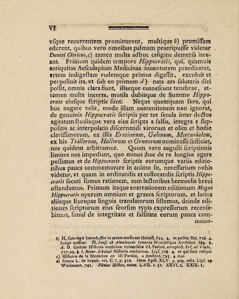 vfque recurrentem promitterent, multique b) promiffam ederent, quibus vero omnibus palmam praeripuiffe videtur , Daniel Clericus, c) tamen multa adhuc caligine demerfa iace- ant. Primum quidem tempore Hippocratis, qui, quamuis antiquitas Aefculapium Medicinae inuentorem praedicaret, artem indigeftam rudemque primus digeffit, excoluit et perpolinit ita,vt fub eo primum d} nata ars falutaris dici porfit, omnia clarabunt, illaeque euanefeunt tenebrae, at¬ tamen multa incerta, mutila dubiaque de Summo Hippo¬ crate eiufque feriptis funt. Neque quemquam fore, qui hoc negare velit, modo illam contentionem non ignorat, de genuinis Hippocratis feriptis per tot fecula inter doftos agitatam ftudiaque vera eius feripta a falfis, integra a fup* politis ac interpolatis difeernendi virorum et olim et hodie clariffimorum, ex illis Erotianum, Galenum, Mercurialem, ex his TriUerumy Halieram et GrunerimnQmnzftzfufficiet, nos quidem arbitramur. Quum vero angufti feriptionis limites nos impediant, quo minus jhac de re longius agere poffimus et de Hippocratis feriptis eorumque variis editio¬ nibus pauca commemorare in animo fit, neceflarium nobis videtur, vt quam in ordinandis et collocandis feriptis Hippo¬ cratis fecuti fumus rationem, eam leftoribusbeneuolis breui oltendamus* Primum itaque enarrationem editionum Magni Hippocratis operum omnium et graeca feriptorum, et latina aliisque Europae linguis translatorum fidemus, deinde edi¬ tiones feriptorum eius feorfim typis expreflorum recenfe- bimus, fimul de integritate et falfitate eorum pauca com¬ mem G- b) H* Cortringii Introduflio in artem medicam Helmfl:. 6 j4. 4. et poftea Hal. 726- 4. longe auUier. ThtIanf» ab Almeloueen Inuenta Nouantiqua Amftelod. 684- 8» A. O. Gcelicke Hiftoria medicinas vniucrfali* VI. Period. complet. FrC ad Viadr. 717-20. 8- /. Htinr. Schnlzii Hiftoria medicinae. LipC 728. 4. ct qui funt reliqui c) Hiftoite de Ia Medecine en III Parties, a Amfterd. 723. 4. mai. d) Seneca L. de breuit. vit. C. I* p. 310. Idem Epift. XGV. p. 409. edit, Lipf. ap» Weidmann. 741, Plinius Hiftor, natur. L.VII. c. 51.' XXVI. 2, XXIX. I.