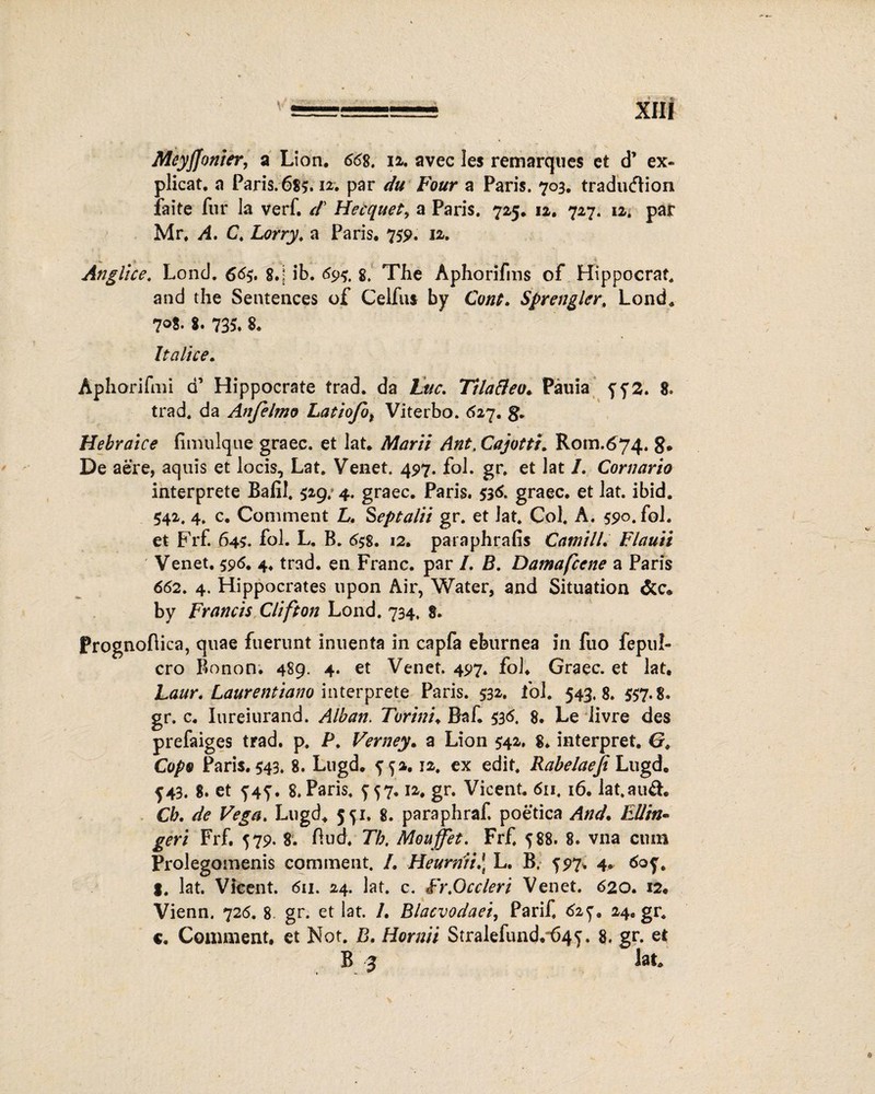 Meyjjonter, a Lion. 668, ia. avec 3es remarques et d’ ex¬ plicat. a Paris. 685.12. par du Four a Paris. 703. tradudtion faite fur la verf. d’ Hecquet, a Paris. 725. 12. 727. 12. par Mr. A, C. £<?j-ry. a Paris. 759. 12. < _ < Anglice. Lond. 665. 8.; ib. 69$. 8. The Aphorifms of Hippocrat. and the Sentences of Celfus by Cont. Sprengler, Lond. 7°8- 8» 735* 8« Italice. Aphorifmi d’ Hippocrate trad. da tue. Tilatteo. Pauia 552. 8. trad. da Anfelmo Latiofot Viterbo. 627. g. Hebraice fimulque graec. et lat. Marii Ant. Cajotti. Rom.674. g. De aere, aquis et locis, Lat. Venet, 497. fol. gr. et lat I. Cornario interprete Balil. 529, 4. graec. Paris. 536. graec. et lat. ibid. 542. 4. c. Commeat £. Septalii gr. et lat. Coi. A. 590. fol. et Frf. 64S. fol. L. B. 658. 12. pataphrafis CamilL Flauii Venet. 596. 4. trad. en Franc. par /. B. Damafcene a Paris 662. 4. Hippocrates upon Air, Water, and Situation by Francis Clifton Lond. 734. 8. Prognoflica, quae fuerunt inuenta in capfa eburnea in fuo fepul- cro Bonon. 489. 4. et Venet. 497. fol. Graec. et lat. Laur. Laarentiano interprete Paris. 532. fol. 543.8. 557-8. gr. c. Iureiurand. Alban. Torini. Baf. 536. 8. Le livre des prefaiges trad. p. P. Verney. a Lion 542. 8. interpret. G. Copv Paris. 543. 8. Lugd. 552.12. ex edit. Rabelaeji Lugd. 543. 8. et 545. 8. Paris. 557.12. gr. Vicent. 611. 16. lat.aud. Ch. de Vega> Lugd. 551. 8. paraphraf. poetica And. FMin- geri Frf. 579. 8. ftud. Th. Mouffet. Frf. 588. 8. vna cum Prolegomenis comment. /. HeurniiJ} L. B. 597. 4. 605. $. lat. Vicent. 611. 24. lat. c. fr,Occleri Venet. 620. 12. Vienn. 726. 8- gr. et lat. /. Blacvodaei, Parif, 62^. 24.gr. c. Coiunient, et Not. B. Hornii Stralefund.“645. 8. gr. et B 3 lat. /