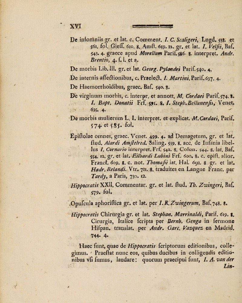 XVX Dc iniorriniis gr. et lat. c. Comment. /. C. Scaligeri, Lugd. #8. et 561. fol. Gieff. 6ro. 8. Amd. 659.12. gr* et lat. I. Veljii, Baf. 543*4- graece apud Morellum Parif. $8<$- 8. interpret. Andr. Brentio, 4. f. 1. et a. De morbis Lib.lH. gr. et lat. Georg, Pylandri Parif. $40. 4. De internis affe&ionibus, c. Praelevi* /. Marttni. Parif. 637. 4, De Haemorrhoidibus, graec. Baf. 540» f. De virginum morbis, c. interpr. et annott. AT, Cordaci Parif. 574. 8. I. Bapt. Donatii Frf. 551* 8. /. Stepb, BeUunenJis, Venet. 633. 4- De morbis mulierum L. I. interpret. et explicat. M» Cordaei, Parif* S74. et f 8$. fol. - Epiflolae omnes, graec. Venet. 499. 4* ad Demagetum, gr. et lat. dud. Alardi AmftehecL Saling. 539. 8. acc. de Infania libel¬ lus /. Carnario interpret. Frf. 542. 8. Colon. 544. 8. Iat. Baf* 554. gr. et lat. Eilbardi Lubini Frf. 600* 8. c. epid. alior. Francf. <$09. g. c. not. Tbomaftt iat. Hal. 693. g gr. et lat. Hadr. Relandi. Vtr* 711. 8. traduites en Langue Franc. par Tardy, a Paris, 730. 12. Hippocratis XXII. Commentar, gr. et lat. dud. Tb. Zwingert, Baf, 579. fol. Opufcula aphoridica gr. et lat. per LR.Zwingerum, Baf, 748. 8. Hippocratis Chirurgia gr. et lat. Stephan. Marrinaldi, Parif. 619. |. Cirurgia, Italice fcripta per Bernb. Genga in fermonc Hifpan. translat. per Andr* Garc, Vazquez en Madrid, 744« 4« Haec funt, quae de Hippocratis fcriptorum editionibus, colle¬ gimus. ' Praedat nunc eos, quibus ducibus in colligendis editio¬ nibus vfi fumus, laudare: quorum praecipui funt, /. A. vander Liti-