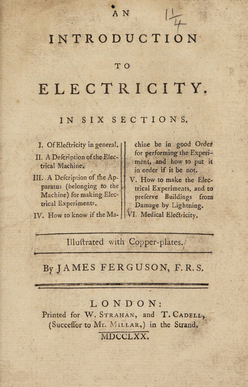 * A N ' i * if- INTRODUCTION T O ELECTRICITY. IN S I X SECTIONS. I. Of Electricity in general. II. A Defcription of the Elec¬ trical Machine. ^ A: 7 • ’ III. A Defcripdon of fhe Ap¬ paratus (belonging to the Machine) for making Elec¬ trical Experiments. IV. How to know if the Ma¬ chine be in good Order for performing the Experi¬ ment, and how to put it in order if it be not. V. How to make the Elec¬ trical Experiments, and to preferve Buildings from Damage by Lightning® VI. Medical Electricity. Illuftrated with Copper-plates. By JAMES FERGUSON, F.R.S. LONDON: Printed for W. Strahan, and T. Cadell, (Succeffor to Mr, Millar,) in the Strand. MDCCLXX.