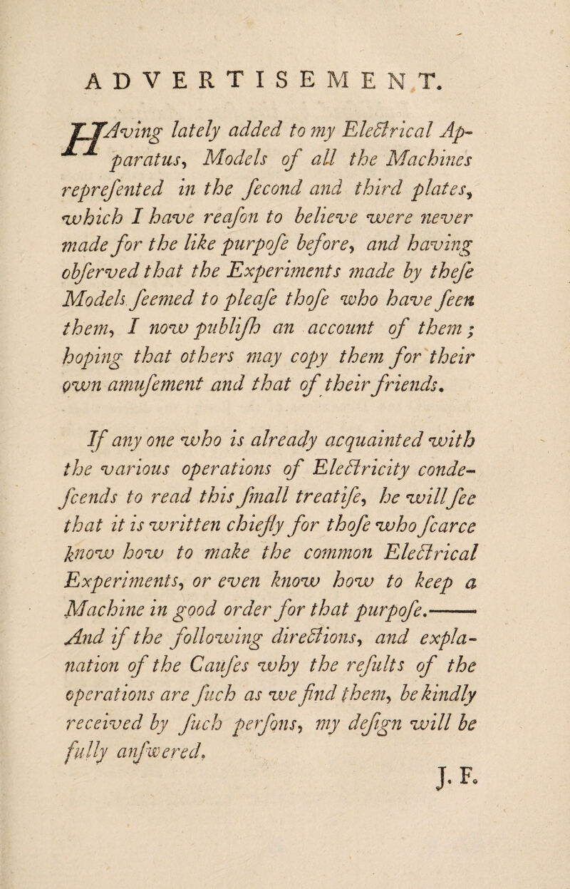 ADVERTISEMENT. TTAving lately added to my Electrical Ap¬ paratus^ Models of all the Machines reprefented in the fecond and third plates3 which I have re of on to believe vuere never made for the like purpofe before, and having obferved that the Experiments made by thefe Models feemed to pie ofe thofe who have feen them, I novo publifh an account of them ; hoping that others may copy them for their own amvfement and that of their friends. If any one who is already acquainted with the various operations of Electricity conde- fcends to read this fmall treatife, he willfee that it is written chiefly for thofe who fcarce know how to make the common EleClrical Experiments, or even know how to keep a Machine in good order for that purpofe.- And if the follozving directions, and expla¬ nation of the Caufes why the refults of the operations are fich as we find them, be kindly received by fuch perfons, my defign will be fully anfwered.