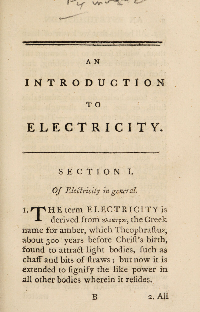 A N INTRODUCTION T O ELECTRICITY. SECTION I. Of Elettrieity in general. i. ' term ELECTRICITY is -I- derived from ijXsKrpoi/, the Greek name for amber, which Theophraftus, about 300 years before Chrift’s birth, found to attract light bodies, fuch as chaff and bits of draws $ but now it is extended to fignify the like power in all other bodies wherein it refides. B 2. All