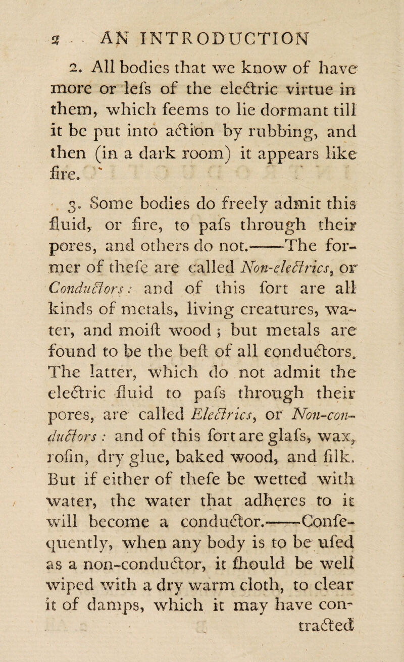 2. All bodies that we know of have more or lefs of the electric virtue in them, which feems to lie dormant till it be put into action by rubbing, and then (in a dark room) it appears like fire. ' “ / 3. Some bodies do freely admit this fluid, or fire, to pafs through their pores, and others do not.——-The for¬ mer of thefe are called Non-ekflrics, or Conductors: and of this fort are all kinds of metals, living creatures, wa¬ ter, and rnoift wood ; but metals are found to be the belt of all conductors* The latter, which do not admit the electric fluid to pafs through their pores, are called Electrics, or Non-con- dutrtors : and of this fort are glafs, wax, rofin, dry glue, baked wood, and filk. But if either of thefe be wetted with water, the water that adheres to it will become a conductor.-—*—Confe- quently, when any body is to be ufed as a non-conductor, it fhould be well wiped with a dry warm cloth, to clear it of clamps, which it may have con¬ tracted