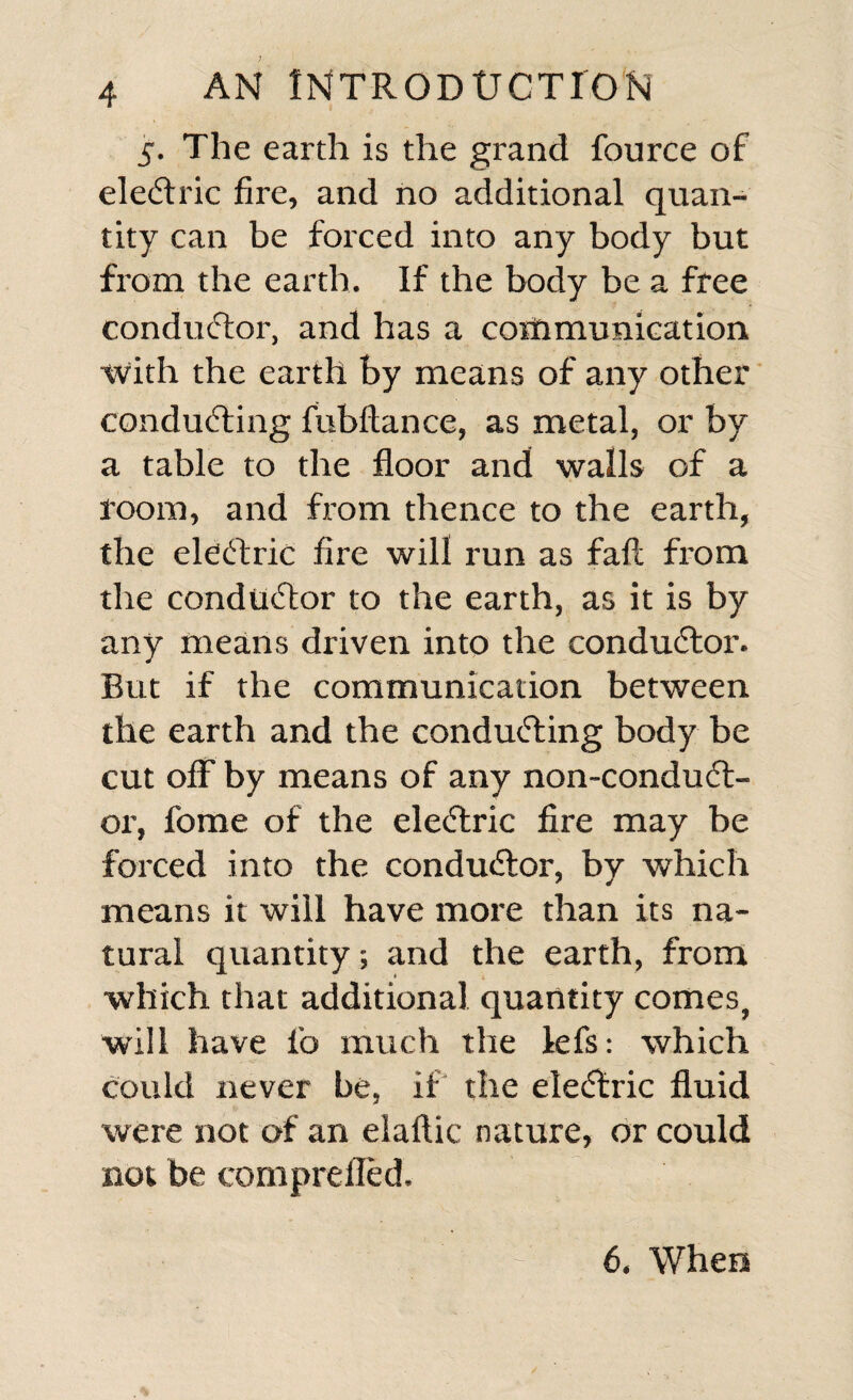 5. The earth is the grand fource of electric fire, and no additional quan¬ tity can be forced into any body but from the earth. If the body be a free conductor, and has a cortimunication with the earth by means of any other concluding fubflance, as metal, or by a table to the floor and walls of a room, and from thence to the earth, the eledric fire will run as fail from the condudor to the earth, as it is by any means driven into the condudor. But if the communication between the earth and the conduding body be cut off by means of any non-condud- or, fome of the eledric fire may be forced into the condudor, by which means it will have more than its na¬ tural quantity; and the earth, from which that additional quantity comes, will have fo much the lefs: which could never be, if the eledric fluid were not of an elaftic nature, or could not be comprefled. 6. When