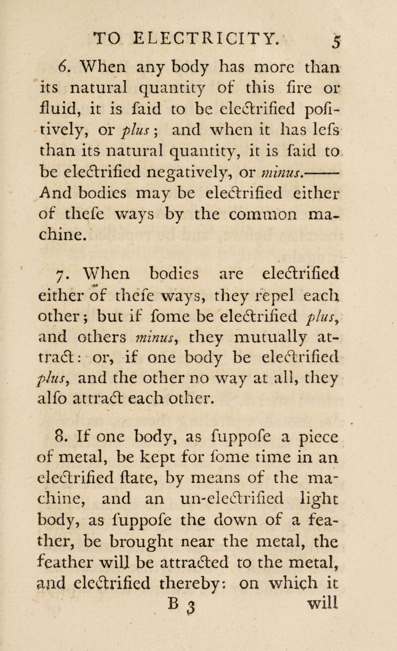 6. When any body has more than its natural quantity of this fire or fluid, it is faid to be electrified pofi- tively, or plus; and when it has lefs than its natural quantity, it is faid to. be electrified negatively, or minus.—— And bodies may be electrified either of thefe ways by the common ma¬ chine. 7. When bodies are electrified either of thefe ways, they repel each other; but if fome be electrified plus, and others minus, they mutually at¬ tract: or, if one body be electrified plus, and the other no way at all, they alfo attract each other. 8. If one body, as fuppofe a piece of metal, be kept for fome time in an electrified ftate, by means of the ma¬ chine, and an un-eleCtrified light body, as fuppofe the down of a fea¬ ther, be brought near the metal, the feather will be attracted to the metal, and electrified thereby; on which it B 3 will