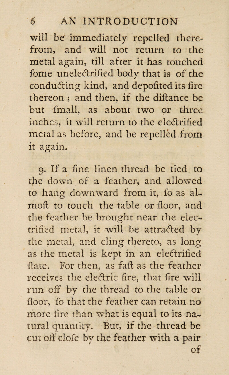 will be immediately repelled there¬ from, and will not return to the metal again, till after it has touched fome uneleCtrified body that is of the conducting kind, and depofited its fire thereon $ and then, if the diftance be but fmaii, as about two or three inches, it will return to the eieCtrified metal as before, and be repelled from it again. 9. If a fine linen thread be tied to the down of a feather, and allowed to hang downward from it, fo as al~ moll to touch the table or floor, and the feather be brought near the elec¬ trified metal, it wflll be attracted by the metal, and cling thereto, as long as the metal is kept in an eleCfrified ftate. For then, as fall as the feather receives the electric fire, that fire will run off by the thread to the table or floor, fo that the feather can retain no more fire than what is equal to its na¬ tural quantity. But, if the thread be cut off clofe by the feather with a pair of