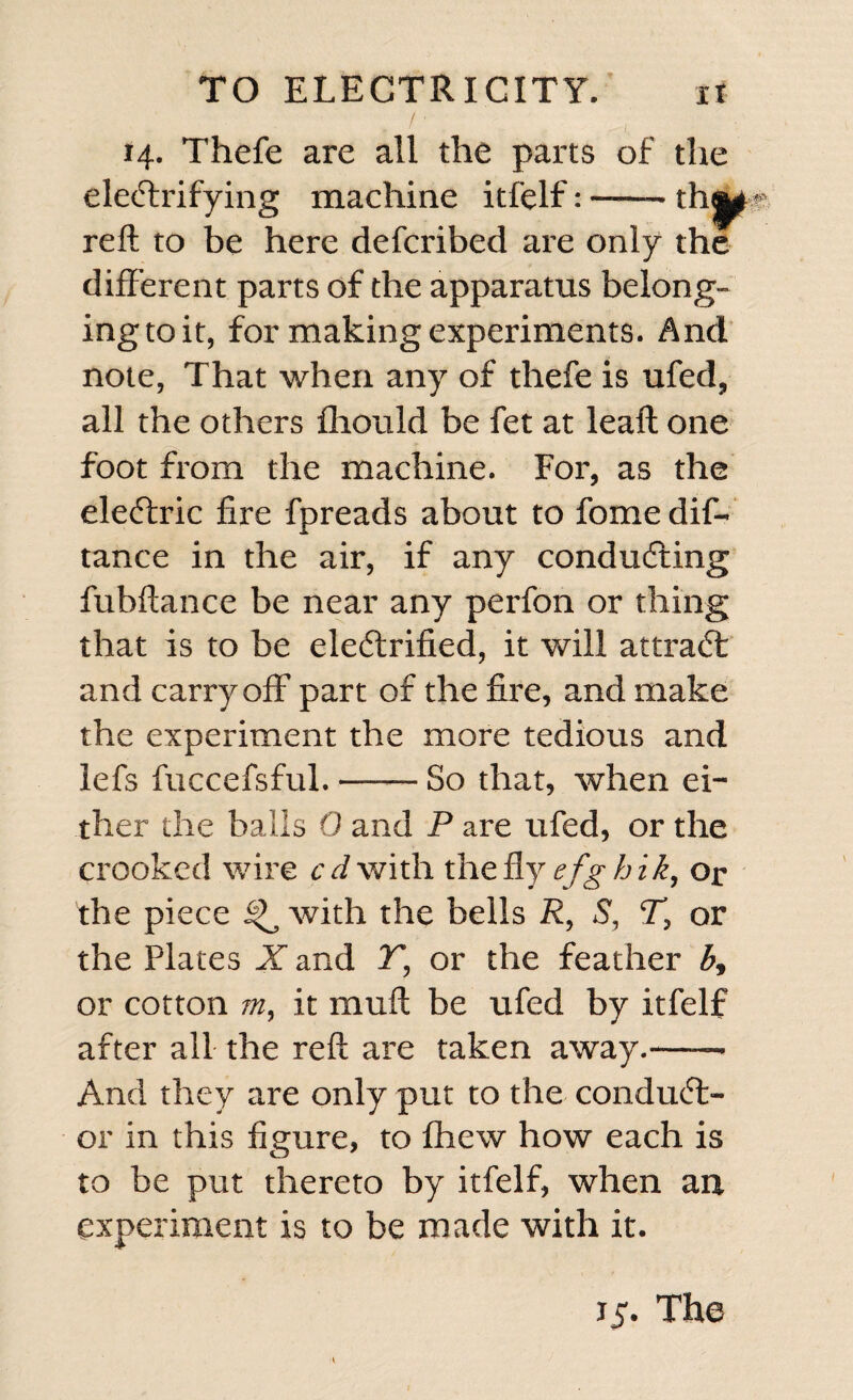 /■ , 14. Thefe are all the parts of the electrifying machine itfelf:-thj^ reft to be here defcribed are only the different parts of the apparatus belong- ingtoit, for making experiments. And note, That when any of thefe is ufed, all the others fliould be fet at leaft one foot from the machine. For, as the eleCtric fire fpreads about to fome dif- tance in the air, if any conducting fubftance be near any perfon or thing that is to be electrified, it will attraCl and carry off part of the fire, and make the experiment the more tedious and lefs fuccefsful.-So that, when ei¬ ther the balls 0 and P are ufed, or the crooked wire c d with, the fly efghik, or the piece ^ with the bells R, S, T, or the Plates X and T, or the feather b, or cotton m, it muft be ufed by itfelf after all the reft are taken away.-- And they are only put to the conduct¬ or in this figure, to fhew how each is to be put thereto by itfelf, when an experiment is to be made with it. iy. The