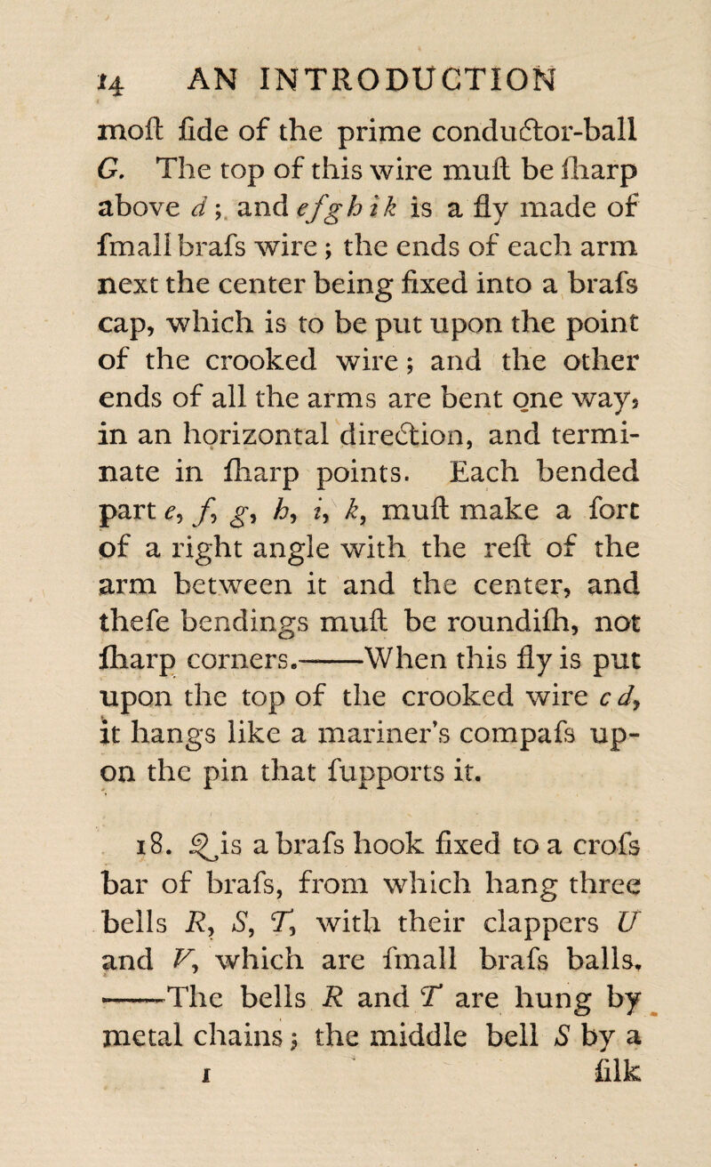 molt fide of the prime condu6tor-ball G. The top of this wire mult be fliarp above d; and efghik is a fly made of fmali brafs wire ; the ends of each arm next the center being fixed into a brafs cap, which is to be put upon the point of the crooked wire; and the other ends of all the arms are bent one way5 in an horizontal direction, and termi¬ nate in fliarp points. Each bended part e, f] gy hy iy k, mull make a fort of a right angle with the reft of the arm between it and the center, and thefe bendings muft be roundifh, not fliarp corners.—-When this fly is put upon the top of the crooked wire c it hangs like a mariner’s compafs up¬ on the pin that fupports it. 18. i^is a brafs hook fixed to a crofs bar of brafs, from which hang three bells Ry % with their clappers U and V,, which are fmali brafs balls. --The bells R and T are hung by metal chains; the middle bell S by a i ‘ ^ filk