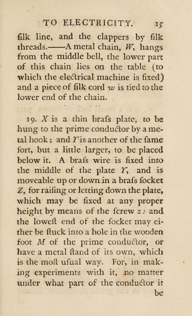 filk line, and the clappers by filk threads.-A metal chain, W, hangs from the middle bell, the lower part of this chain lies on the table (to which the electrical machine is fixed) and a piece of filk cord %v is tied to the lower end of the chain. 19. X is a thin brafs plate, to be hung to the prime conductor by a me¬ tal hook; and 2is another of the fame fort, but a little larger, to be placed below it. A brafs wire is fixed into the middle of the plate T, and is moveable up or down in a brafs focket Z, for railing or letting down the plate, which may be fixed at any proper height by means of the fcrew z: and the lowed: end of the focket may ei¬ ther be ftuck into a hole in the wooden foot M of the prime conductor, or have a metal Hand of its own, which is the mod ufual way. For, in mak¬ ing experiments with it, no matter under what part of the conductor it be