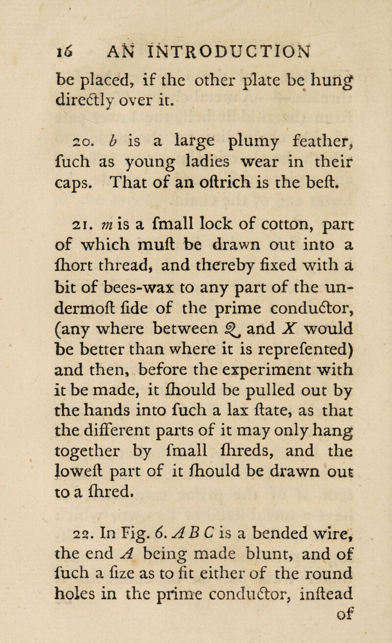 be placed, if the other plate be hung diredtly over it. \ \ 20. b is a large plumy feather, fuch as young ladies wear in their caps. That of an oftrich is the heft. 21. vi is a fmall lock of cotton, part of which muff be drawn out into a fhort thread, and thereby fixed with a bit of bees-wax to any part of the un- dermoft fide of the prime conductor, (any where between ^ and X would be better than where it is reprefented) and then, before the experiment with it be made, it fhould be pulled out by the hands into fuch a lax ftate, as that the different parts of it may only hang together by fmall fhreds, and the lowed: part of it fhould be drawn out to a fhred. 22. In Fig. 6.ABC is a bended wire, the end A being made blunt, and of fuch a fize as to fit either of the round holes in the prime conductor, inftead of