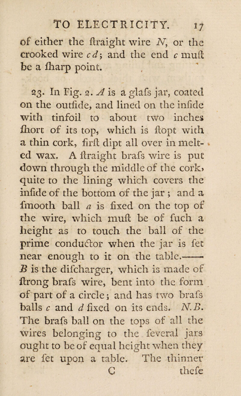 of either the ftraight wire N, or the crooked wire cd; and the end c mud be a fharp point. 23. In Fig. 2. A is a glafs jar, coated on the outfide, and lined on the infide with tinfoil to about two inches lliort of its top, which is ftopt with a thin cork, firft dipt all over in melt¬ ed wax. A ilraight brafs wire is put down through the middle of the cork, quite to the lining which covers the infide of the bottom of the jar and a fmooth ball a is fixed on the top of the wire, which muft be of fuch a height as to touch the ball of the prime conductor when the jar is fee near enough to it on the table.™— B is the difeharger, which is made of ftrong brafs wire, bent into the form of part of a circle; and has two brafs balls c and d fixed on its ends. N.B. The brafs ball on the tops of all the wires belonging to the feveral jars ought to be of equal height when they are fet upon a table. The thinner C thefe