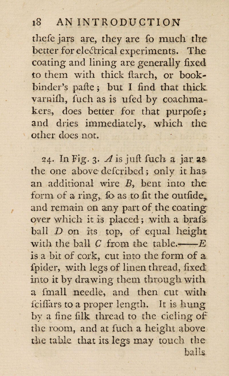 thcfe jars are, they are fo much the better for eledrical experiments. The coating and lining are generally fixed to them with thick Itarch, or book¬ binder’s pafte; but I find that thick varaifli, fuch as is ufed by coachma- kers, does better for that purpofe; and dries immediately,, which the other does not. 24. In Fig. 3. A is juft fuch a jar as the one above deferibed •, only it has an additional wire B, bent into the form of a- ring,, fo as to fit the outfide, and remain on any part of the coating over which it is placed; with a brafs ball D on its top, of equal height with the bail C from the table.-E is a bit of cork, cut into the form of a fpider, with legs of linen thread, fixed: into it by drawing them through with a fmall needle, and then cut with feiflars to a proper length. It is hung by a fine filk thread to the deling of the room, and at fuch a height above the table that its legs may touch the balls