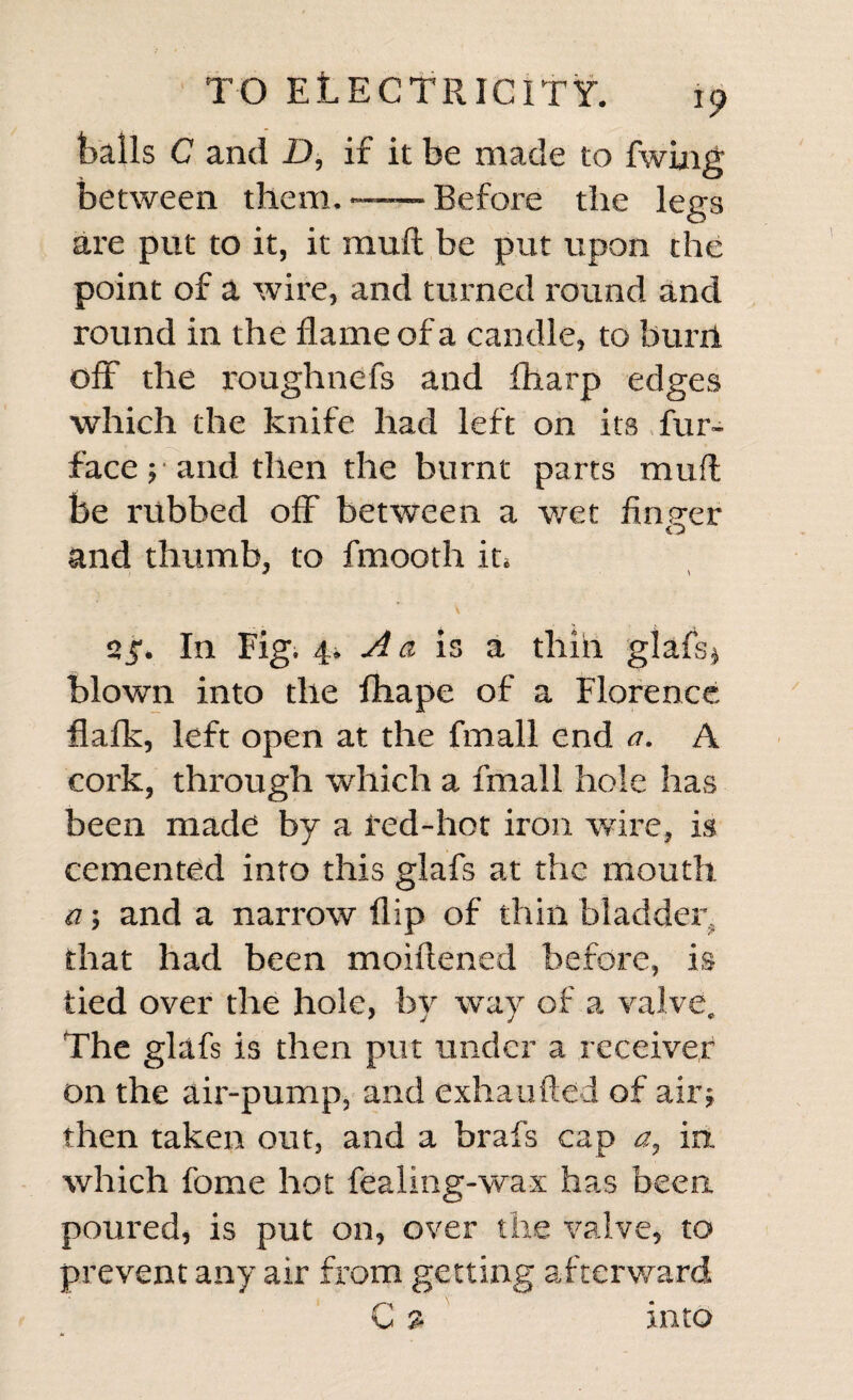 bails C and D, if it be made to fwiug between them.-Before the legs are put to it, it rauft be put upon the point of a wire, and turned round and round in the flame of a candle, to bunl off the roughnefs and fharp edges which the knife had left on its fur- face; and then the burnt parts mud be rubbed off between a wet Anger and thumb, to fmooth it. 2 In Fig, 4. A a is a thiii glafs* blown into the ftiape of a Florence flafk, left open at the fmall end a. A cork, through which a fmall hole has been made by a red-hot iron wire, is cemented into this glafs at the mouth a; and a narrow flip of thin bladder, that had been moiftened before, is tied over the hole, by way of a valve. The glafs is then put under a receiver on the air-pump, and exhaufted of air; then taken out, and a brafs cap a, in. which fome hot fealing-wax has been poured, is put on, over the valve, to prevent any air from getting afterward C % into