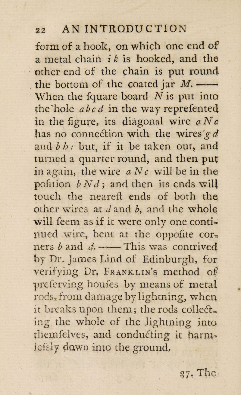 form of a hook, on which one end of a metal chain i k is hooked, and the other end of the chain is put round the bottom of the coated jar M.- When the fquare board N is put into the hole abed in the way reprefented in the figure, its diagonal wire aNc has no connection with the wires g d and b h: but, if it be taken out, and turned a quarter round, and then put in attain, the wire aNc will be in the pofition bNd; and then its ends will touch the neareft ends of both the other wires at d and b, and the whole will feem as if it were only one conti¬ nued wire, bent at the oppoiite coiu ners b and d. — This was contrived by Dn James Lind of Edinburgh, for verifying Dr. Franklin’s method of preferving houfes by means of metal rods, from damage by lightning, when it breaks upon them; the rods collect¬ ing the whole of the lightning into jhemfelves, and conducting it harm- lefsly dawn into the ground. 37, They