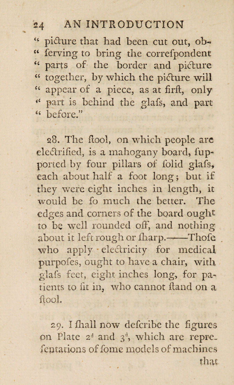 “ picture that had been cut out, ob- “ ferving to bring the correfpondent <c parts of the border and pkTure “ together, by which the pidture will “ appear of a piece, as at firft, only “ part is behind the glafs, and part “ before.” 28. The (tool, on which people are electrified, is a mahogany board, l'up- ported by four pillars of folid glafs, each about half a foot long; but if they were eight inches in length, it would be fo much the better. The edges and comers of the board ought to be well rounded off, and nothing about it left rough or flrarp.——Thofe who apply * electricity for medical purpofes, ought to have a chair, with glafs feet, eight inches long, for pa¬ tients to fit in, who cannot Hand on a ftool. v 0 ’• 29. I Ihall now defcribe the figures on Plate zi and 3d, which are repre¬ sentations of feme models of machines that.