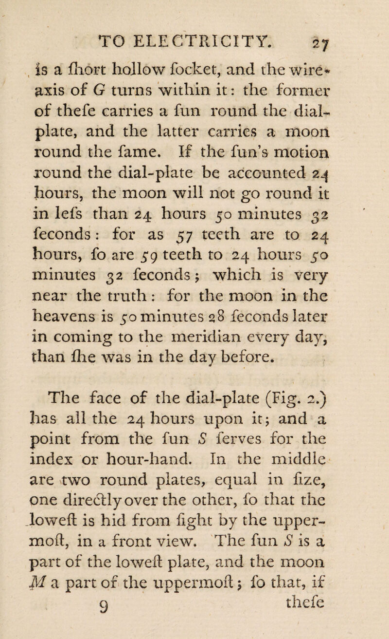 is a fliort hollow focket, and the wire- axis of G turns within it: the former of thefe carries a fun round the dial- plate, and the latter carries a moon round the fame. If the fun’s motion round the dial-plate be accounted 24 hours, the moon will not go round it in lefs than 24 hours 50 minutes 32 feconds: for as 57 teeth are to 24 hours, fo are 59 teeth to 24 hours 50 minutes 32 feconds; which is very near the truth : for the moon in the heavens is 50 minutes 28 feconds later in coming to the meridian every day, than flie was in the day before. The face of the dial-plate (Fig. 2.) has all the 24 hours upon it; and a point from the fun S ferves for the index or hour-hand. In the middle are two round plates, equal in fize, one direffly over the other, fo that the lowed is hid from light by the upper- moft, in a front view. The fun S is a part of the lowed: plate, and the moon M a part of the uppermoft; fo that, if g thefe