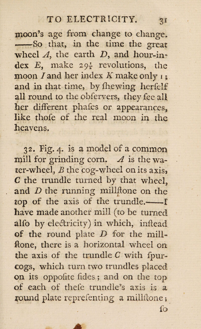 moon’s age from change to change. --So that, in the time the great wheel A, the earth D, and hour-in¬ dex E, make 294. revolutions, the moon / and her index K make only 1; and in that time, by brewing herfelf all round to the obfervers, they fee all her different phafes or appearances, like thofe of the real moon in the heavens. 32. Fig. 4. is a model of a common mill for grinding corn. A is the wa¬ ter-wheel, B the cog-wheel on its axis3 C the trundle turned by that wheel, and D the running millflone on the top of the axis of the trundle.-—-I have made another mill (to be turned alfo by electricity) in which, inftead of the round plate D for the mill- ftone, there is a horizontal wheel on the axis of the trundle C with fpur- cogs, which turn two trundles placed on its oppofite fkles ; and on the top of each of thefe trundle’s axis is a round plate reprefenting a millftone; fa