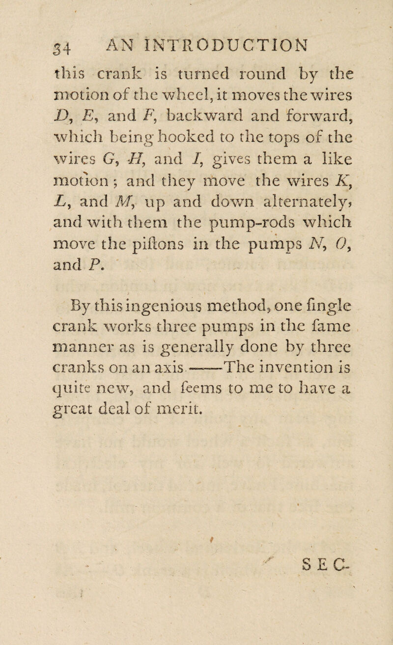 this crank is turned round by the motion of the wheel, it moves the wires Dj £, and F, backward and forward, which being hooked to the tops of the \ wires G, FI, and I, gives them a like motion ; and they move the wires K, L, and M, up and down alternately? and with them the pump-rods which * move the piftons in the pumps N, 0, and P. .< - » By this ingenious method* one fingle crank works three pumps in the fame manner as is generally done by three cranks on an axis.—The invention is quite new, and fee ms to me to have a great deal of merit.