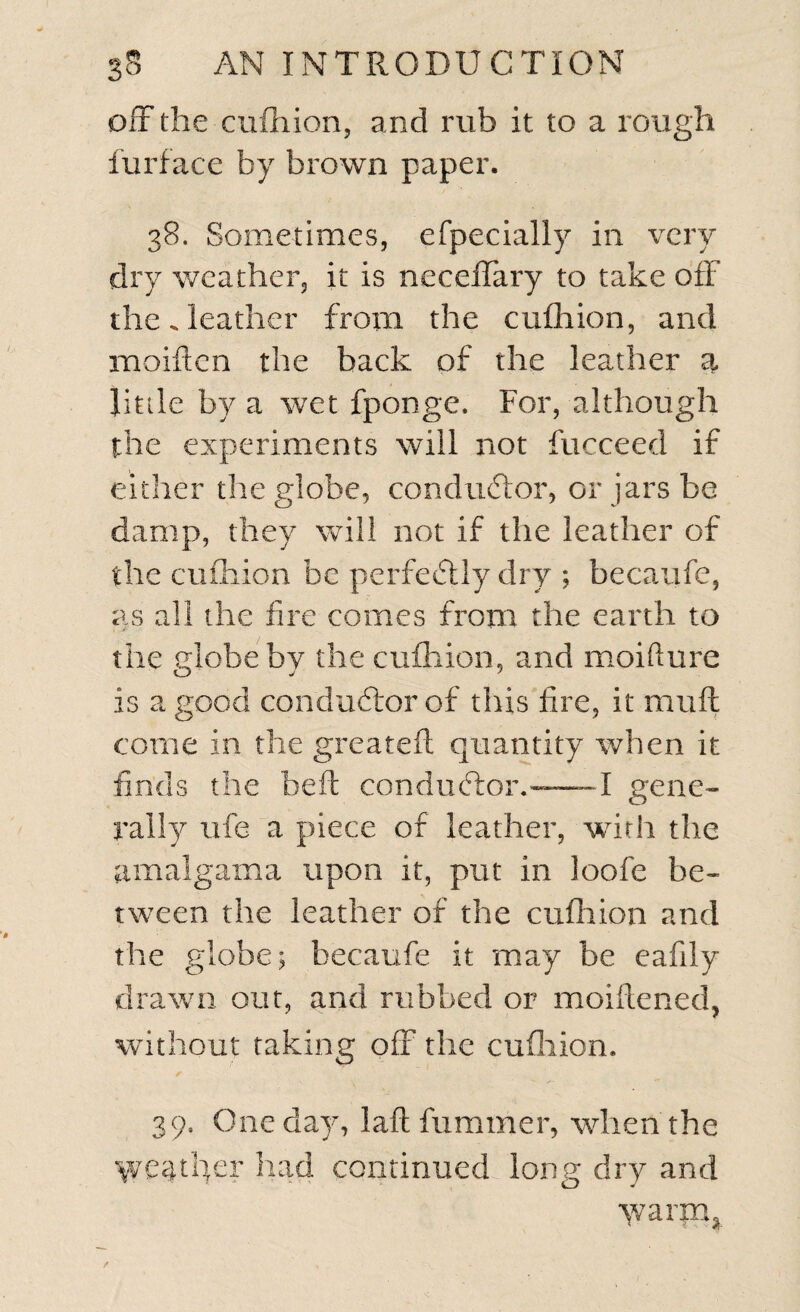 off the cufhion, and rub it to a rough furface by brown paper. 38. Sometimes, efpecially in very dry weather, it is neceffary to take off the. leather from the cufhion, and moiftcn the back of the leather a Jitile by a wet fponge. For, although the experiments will not fucceed if either the globe, conductor, or jars be damp, they will not if the leather of the cufhion be perfectly dry ; becaufe, as all the fire comes from the earth to the globe by the cufhion, and moifture is a good conductor of this fire, it mud come in the greatefl quantity when it finds the belt conductor.-1 gene¬ rally ufe a piece of leather, with the amalgama upon it, put in loofe be¬ tween the leather of the cufhion and the globe; becaufe it may be eafily drawn out, and rubbed or moiftened, without taking off the cufhion. 39. One day, laft fiimmer, when the \veaffier had continued long dry and y/araq