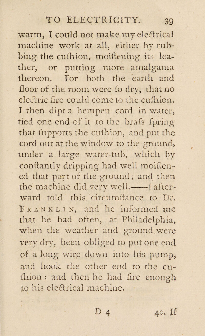 warm, I could not make my ele&amp;rical machine work at all, either by mb- bing the cufhion, moiftening its lea¬ ther, or putting more amalgama thereon. For both the earth and floor of the room were fo dry, that no electric fire could come to the cufhion, I then dipt a hempen cord in water, tied one end of it to the brafs fpring that fiipports the cufhion, and put the cord out at the window to the ground, under a large water-tub, which by conftantly dripping had well moiften- ed that part of the ground; and then the machine did very well.—~I after¬ ward told this circumftance to Dr. Franklin, and he informed me that he had often, at Philadelphia, when the weather and ground were very dry, been obliged to put one end of a long wipe down into his pump, and hook the other end to the cu¬ fhion ; and then he had fire enough to his electrical machine.