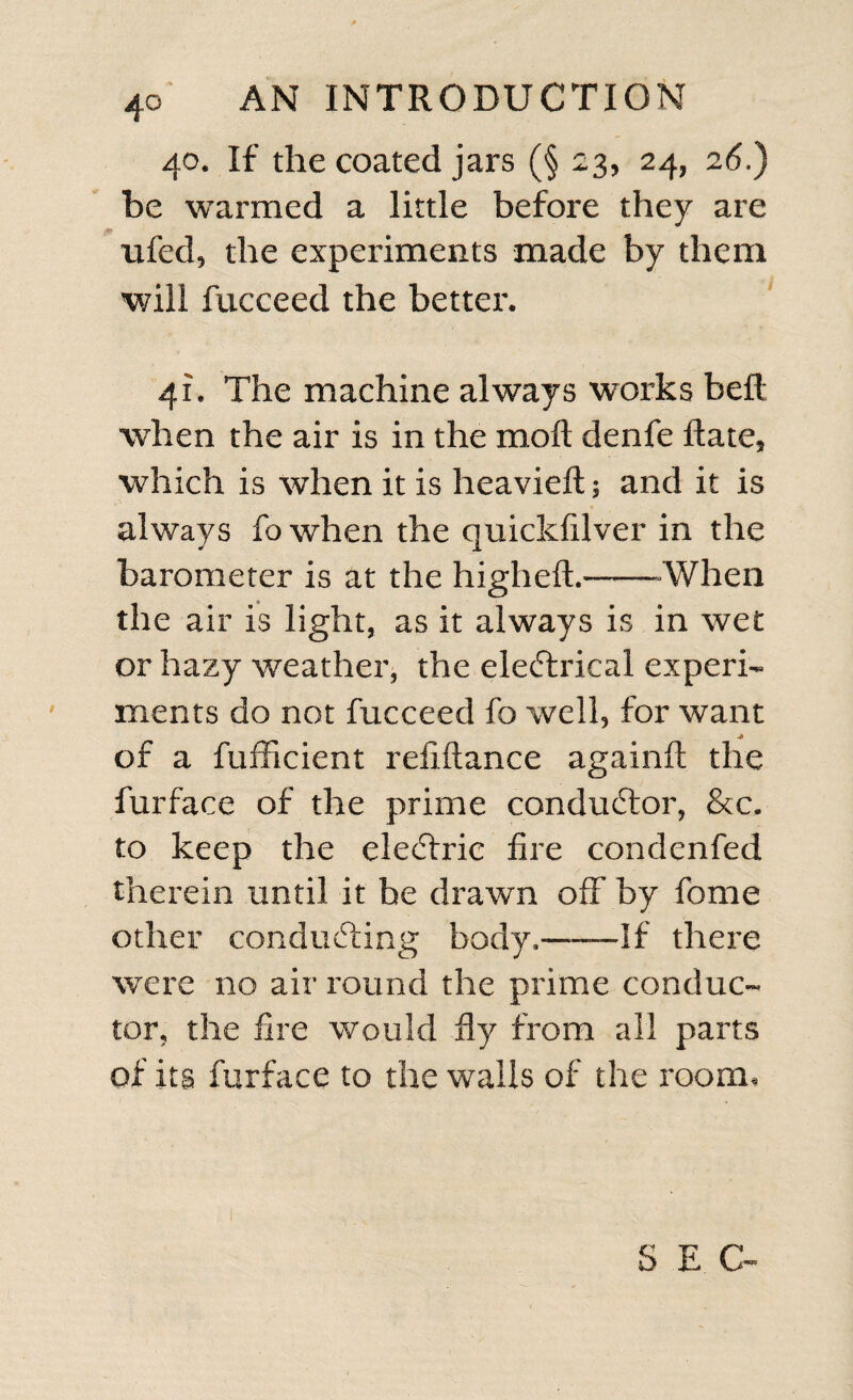 40. If the coated jars (§ £3, 24, 26.) be warmed a little before they are ufed, the experiments made by them will fucceed the better. 41. The machine always works bell; when the air is in the moft denfe Rate, which is when it is heavieft; and it is always fo when the quickfilver in the barometer is at the higheft.--When the air is light, as it always is in wet or hazy weather, the eleftrical experi¬ ments do not fucceed fo well, for want of a fufficient refiftance againft the furface of the prime conductor, &amp;c, to keep the electric fire condenfed therein until it he drawn off by feme other conducting body.—If there were no air round the prime conduc¬ tor, the fire would fly from all parts of its furface to the walls of the room. S E G-