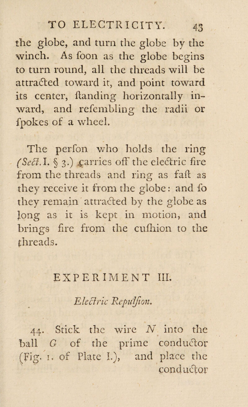 the globe, and turn the globe by the winch. As foon as the globe begins to turn round, all the threads will be attracted toward it, and point toward its center, Handing horizontally in¬ ward, and refembling the radii or fpokes of a wheel. The perfon who holds the ring (SeSl.l. § 3.) parries off the eledtric fire from the threads and ring as fail as they receive it from the globe: and fo they remain attracted by the globe as Jong as it is kept in motion, and brings fire from the cufhion to the threads. EXPERIMENT III. Electric Repn'lfion. 44. Stick the wire N into the ball G of the prime conductor (Fig. 1. of Plate I.), and place the conductor