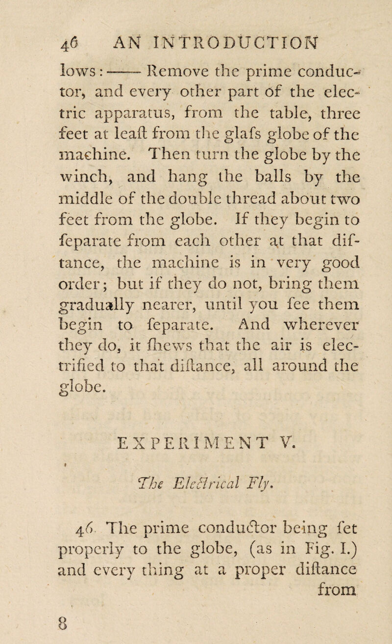 lows : —— Remove the prime conduc¬ tor* and every other part of the elec¬ tric apparatus, from the table, three feet at leaft from the glafs globe of the machine. Then turn the globe by the winch, and hang the balls by the middle of the double thread about two feet from the globe. If they begin to feparate from each other at that dis¬ tance, the machine is in very good order; but if they do not, bring them gradually nearer, until you fee them begin to feparate. And wherever they do, it (hews that the air is elec¬ trified to that difiance, all around the globe. EXPERIMENT V. * The EleHrical Fly. 46. The prime conductor being fet properly to the globe, (as in Fig. I.) and every thing at a proper diftance from
