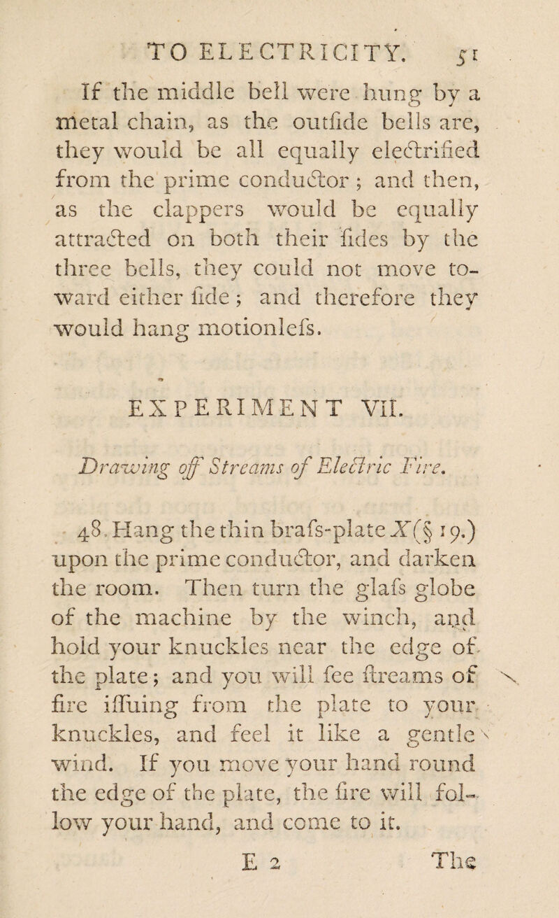 If the middle bell were hung by a metal chain, as the outfide bells are, they would be all equally electrified from the prime conductor ; and then, as the clappers would be equally attracted on both their Tides by the three bells, they could not move to¬ ward either fide; and therefore they would hang motionlefs. EXPERIMENT VII. Drawing off Streams of Electric Fire. 48, Hang the thin brafs-plate X(§ 19,) upon the prime conductor, and darken the room. Then turn the glafs globe of the machine by the winch, and hold your knuckles near the edge of. the plate; and you will fee ftreams of fire iffuing from the plate to your knuckles, and feel it like a gentle wind. If you move your hand round the edge of the plate, the fire will fol¬ low your hand, and come to it. E 2 The