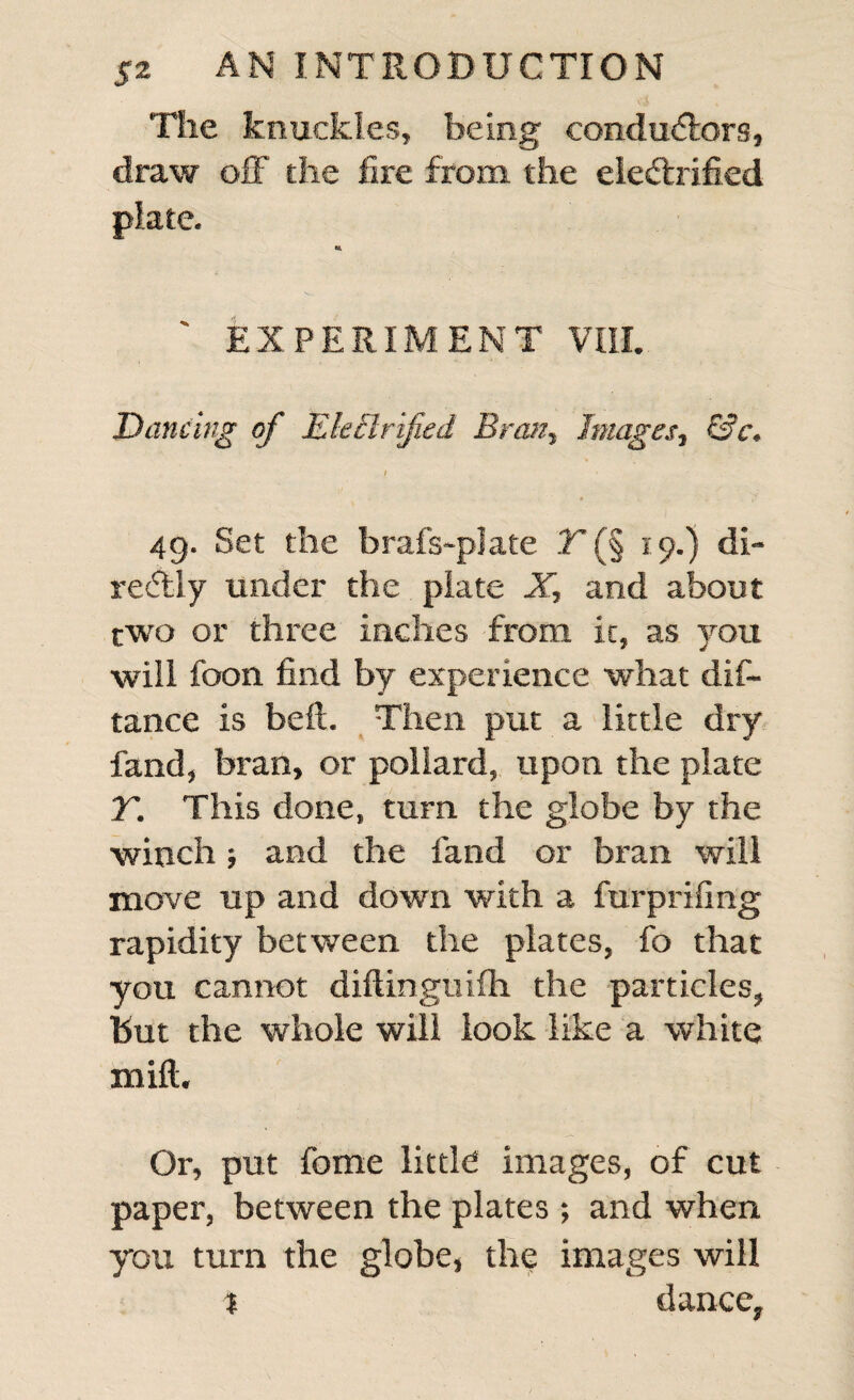 The knuckles, being conductors, draw off the fire from the electrified plate. EXPERIMENT VIII. Dancing of Ekclrified Bran, Images, &c. 49. Set the brafs-plate T (§ 19.) di- reCtly under the plate X, and about two or three inches from it, as you will foon find by experience what dis¬ tance is belt. Then put a little dry land, bran, or pollard, upon the plate T. This done, turn the globe by the winch; and the fand or bran will move up and down with a furprifing rapidity between the plates, fo that you cannot diftinguifh the particles, but the whole will look like a white mill. Or, put fome little images, of cut paper, between the plates ; and when you turn the globe, the images will % dance.