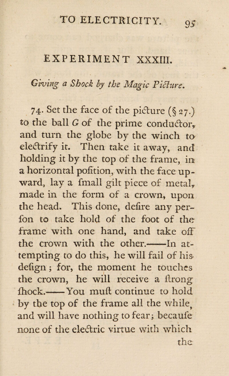 9 S EXPERIMENT XXXIII. Giving a Shock by the Magic Picture. 74- Set the face of the picture (§ 27.) to the ball G of the prime conductor* and turn the globe by the winch to ele&lt;5trify it. Then take it away, and holding it by the top of the frame, in a horizontal polltion, with the face up¬ ward, lay a fmall gilt piece of metalT made in the form of a crown, upon the head. This done, delire any per- fon to take hold of the foot of the frame with one hand, and take off the crown with the other.-In at¬ tempting to do this, he will fail of his- delign; for, the moment he touches the crown, he will receive a Itrong fhock.-You muff continue to hold by the top of the frame all the while, and will have nothing to fear; becaufe 1 none of the electric virtue with which the