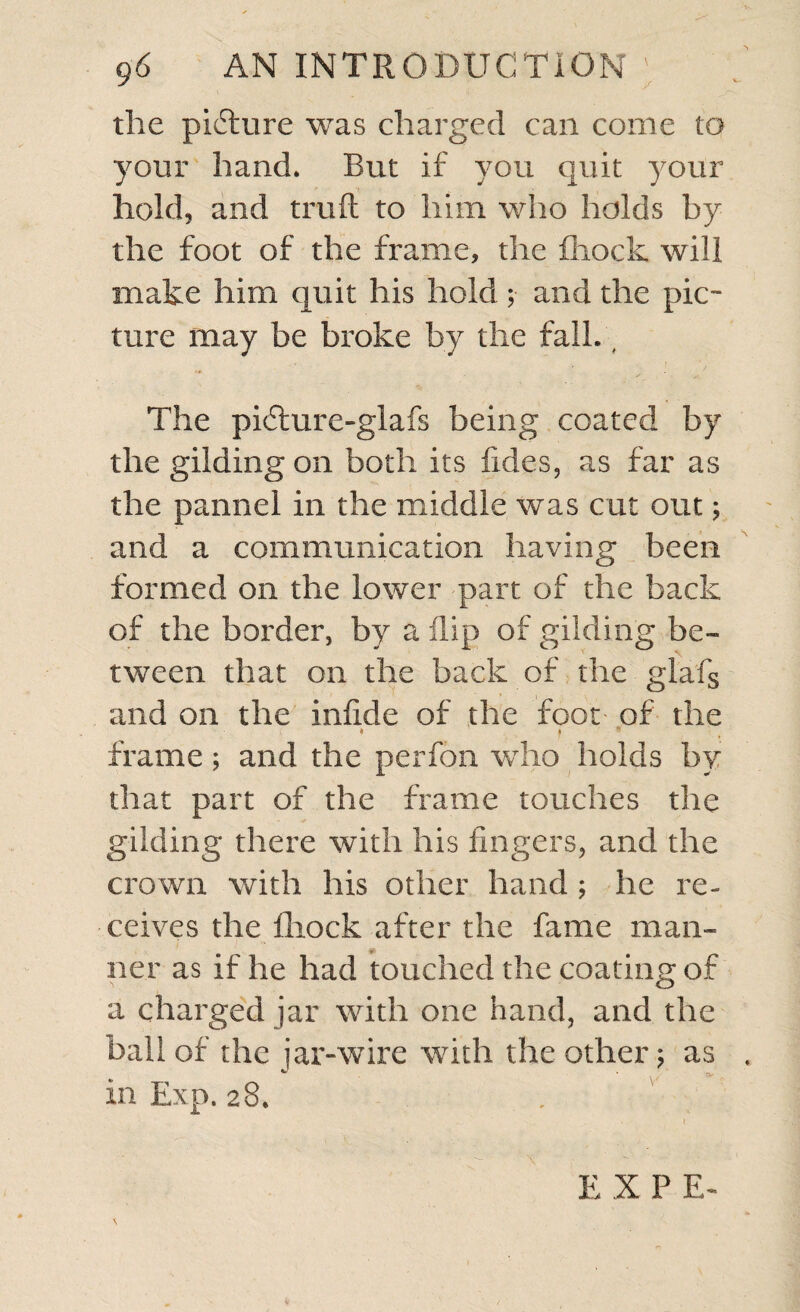 the picture was charged can come to your hand. But if you quit your hold, and trull to him who holds by the foot of the frame, the fhock will make him quit his hold ; and the pic¬ ture may be broke by the fall. # The pi6hire-glafs being coated by the gilding on both its fides, as far as the pannel in the middle was cut out; and a communication having been formed on the lower part of the back of the border, by a flip of gilding be¬ tween that on the back of the glafg and on the inlide of the foot of the ' * ? frame; and the perfon who holds by that part of the frame touches the gilding there with his fingers, and the crown with his other hand ; he re¬ ceives the fhock after the fame man- ft ner as if he had touched the coating of a charged jar with one hand, and the ball of the jar-wire with the other; as in Exp. 28. E X P E-