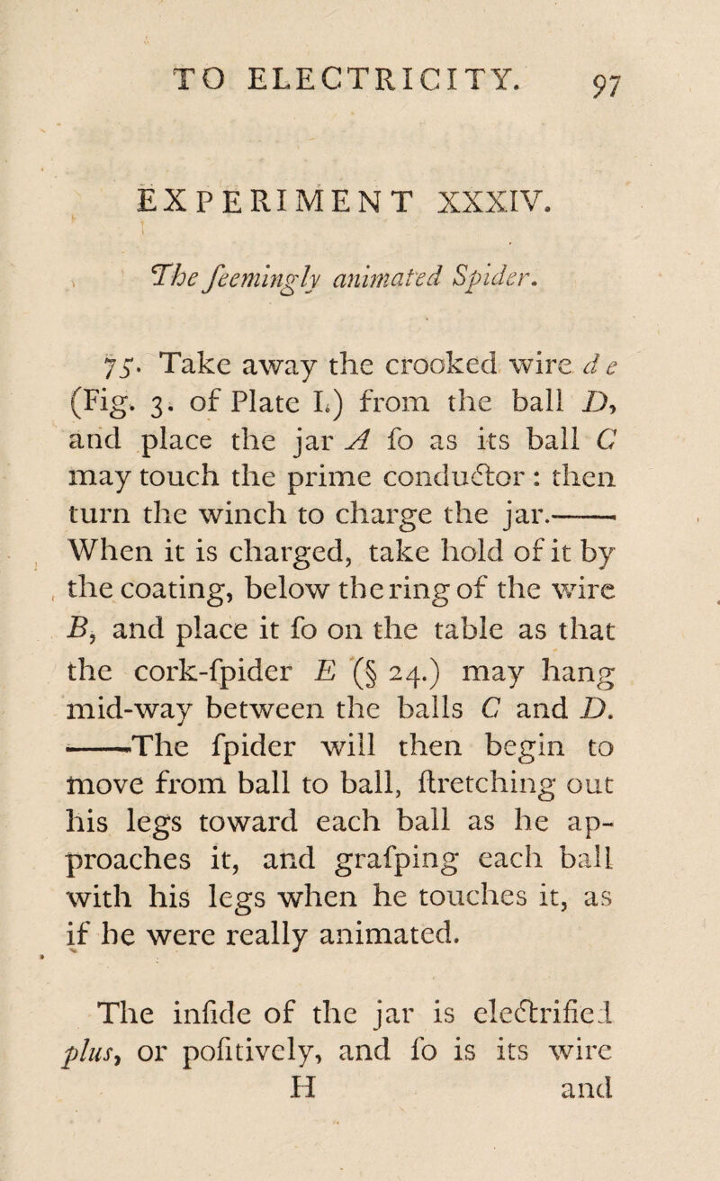 EXPERIMENT XXXIV. t Tihe feemingly animated Spider. 75. Take away the crooked wire d e (Fig, 3. of Plate L) from the ball D, and place the jar A fo as its ball C may touch the prime conductor : then turn the winch to charge the jar.-——• When it is charged, take hold of it by the coating, below the ring of the wire B, and place it fo on the table as that the cork-fpider E (§ 24.) may hang mid-way between the balls C and ZX --The fpider will then begin to move from ball to ball, ftretching out his legs toward each ball as he ap¬ proaches it, and grafping each ball with his legs when he touches it, as if he were really animated. The infide of the jar is electrified plus, or pofitively, and fo is its wire H and